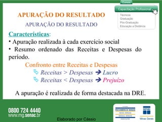 APURAÇÃO DO RESULTADO Características : Apuração realizada à cada exercício social Resumo ordenado das Receitas e Despesas do  período.  Confronto entre Receitas e Despesas Receitas > Despesas     Lucro Receitas < Despesas     Prejuízo A apuração é realizada de forma destacada na DRE. APURAÇÃO DO RESULTADO Elaborado por Cássio  