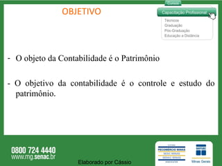 OBJETIVO O objeto da Contabilidade é o Patrimônio - O objetivo da contabilidade é o controle e estudo do patrimônio . Elaborado por Cássio  