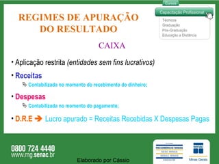 REGIMES DE APURAÇÃO DO RESULTADO CAIXA Aplicação restrita  (entidades sem fins lucrativos)  Receitas Contabilizada no momento do recebimento do dinheiro; Despesas Contabilizada no momento do pagamento; D.R.E     Lucro apurado = Receitas Recebidas X Despesas Pagas Elaborado por Cássio  