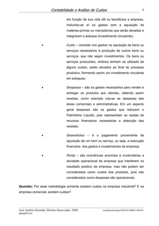 Contabilidade e Análise de Custos                                        6


                                      em função de sua vida útil ou benefícios a empresa,
                                      incluindo-se aí os gastos com a aquisição de
                                      matérias-primas ou mercadorias que serão ativadas e
                                      integraram o estoque (investimento circulante);

                  •                   Custo – consiste nos gastos na aquisição de bens ou
                                      serviços necessários à produção de outros bens ou
                                      serviços, que não sejam investimentos. Os bens ou
                                      serviços produzidos, embora tenham se utilizado de
                                      alguns custos, serão ativados ao final do processo
                                      produtivo, formando assim um investimento circulante
                                      em estoques;

                  •                   Despesas – são os gastos necessários para vender e
                                      entregar os produtos aos clientes, obtendo assim
                                      receitas, como exemplo cita-se as despesas das
                                      áreas comerciais e administrativas. Em um aspecto
                                      geral despesas são os gastos que reduzem o
                                      Patrimônio Líquido, pois representam as saídas de
                                      recursos financeiros necessárias a obtenção das
                                      receitas;

                  •                   Desembolso – é o pagamento proveniente da
                                      aquisição de um bem ou serviço, ou seja, a execução
                                      financeira dos gastos e investimentos da empresa;

                  •                   Perda – são ocorrências anormais e involuntárias a
                                      atividade operacional da empresa que interferem no
                                      resultado positivo da empresa, mas não podem ser
                                      considerados como custos dos produtos, pois não
                                      considerados como despesas não operacionais.

Questão: Por essa metodologia somente existem custos na empresa industrial? E na
empresa comercial, existem custos?




José Antônio Rezende. Direitos Reservados. 2009.               contabcustos5oper1b2010-100801184559-
phpapp02.doc
 