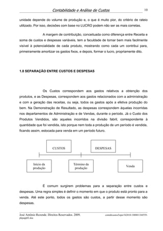 Contabilidade e Análise de Custos                                   10


unidade depende do volume de produção e, o que é muito pior, do critério de rateio
utilizado. Por isso, decisões com base no LUCRO podem não ser as mais corretas.

                  A margem de contribuição, conceituada como diferença entre Receita e
soma de custos e despesas variáveis, tem a faculdade de tornar bem mais facilmente
visível à potencialidade de cada produto, mostrando como cada um contribui para,
primeiramente amortizar os gastos fixos, e depois, formar o lucro, propriamente dito.




1.8 SEPARAÇÃO ENTRE CUSTOS E DESPESAS




                  Os Custos correspondem aos gastos relativos a obtenção dos
produtos, e as Despesas, correspondem aos gastos relacionados com a administração
e com a geração das receitas, ou seja, todos os gastos após a efetiva produção do
bem. Na Demonstração de Resultado, as despesas correspondem àquelas incorridas
nos departamentos de Administração e de Vendas, durante o período. Já o Custo dos
Produtos Vendidos, são aqueles incorridos na divisão fabril, correspondente à
quantidade que foi vendida, isto porque nem toda a produção de um período é vendida,
ficando assim, estocada para venda em um período futuro.




                          CUSTOS                       DESPESAS



           Início da                      Término da
                                                                             Venda
           produção                        produção




                  É comum surgirem problemas para a separação entre custos e
despesas. Uma regra simples é definir o momento em que o produto está pronto para a
venda. Até este ponto, todos os gastos são custos, a partir desse momento são
despesas.


José Antônio Rezende. Direitos Reservados. 2009.           contabcustos5oper1b2010-100801184559-
phpapp02.doc
 