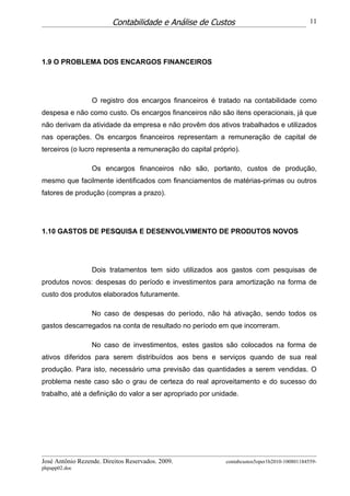 Contabilidade e Análise de Custos                                   11




1.9 O PROBLEMA DOS ENCARGOS FINANCEIROS




                  O registro dos encargos financeiros é tratado na contabilidade como
despesa e não como custo. Os encargos financeiros não são itens operacionais, já que
não derivam da atividade da empresa e não provêm dos ativos trabalhados e utilizados
nas operações. Os encargos financeiros representam a remuneração de capital de
terceiros (o lucro representa a remuneração do capital próprio).

                  Os encargos financeiros não são, portanto, custos de produção,
mesmo que facilmente identificados com financiamentos de matérias-primas ou outros
fatores de produção (compras a prazo).




1.10 GASTOS DE PESQUISA E DESENVOLVIMENTO DE PRODUTOS NOVOS




                  Dois tratamentos tem sido utilizados aos gastos com pesquisas de
produtos novos: despesas do período e investimentos para amortização na forma de
custo dos produtos elaborados futuramente.

                  No caso de despesas do período, não há ativação, sendo todos os
gastos descarregados na conta de resultado no período em que incorreram.

                  No caso de investimentos, estes gastos são colocados na forma de
ativos diferidos para serem distribuídos aos bens e serviços quando de sua real
produção. Para isto, necessário uma previsão das quantidades a serem vendidas. O
problema neste caso são o grau de certeza do real aproveitamento e do sucesso do
trabalho, até a definição do valor a ser apropriado por unidade.




José Antônio Rezende. Direitos Reservados. 2009.           contabcustos5oper1b2010-100801184559-
phpapp02.doc
 