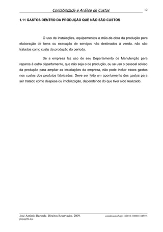 Contabilidade e Análise de Custos                                 12


1.11 GASTOS DENTRO DA PRODUÇÃO QUE NÃO SÃO CUSTOS




                  O uso de instalações, equipamentos e mão-de-obra da produção para
elaboração de bens ou execução de serviços não destinados á venda, não são
tratados como custo da produção do período.

                  Se a empresa faz uso de seu Departamento de Manutenção para
reparos à outro departamento, que não seja o de produção, ou se uso o pessoal ocioso
da produção para ampliar as instalações da empresa, não pode incluir esses gastos
nos custos dos produtos fabricados. Deve ser feito um apontamento dos gastos para
ser tratado como despesa ou imobilização, dependendo do que tiver sido realizado.




José Antônio Rezende. Direitos Reservados. 2009.         contabcustos5oper1b2010-100801184559-
phpapp02.doc
 