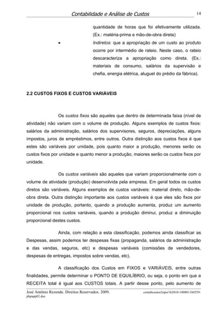 Contabilidade e Análise de Custos                                        14


                                      quantidade de horas que foi efetivamente utilizada.
                                      (Ex.: matéria-prima e mão-de-obra direta)
                  •                   Indiretos: que a apropriação de um custo ao produto
                                      ocorre por intermédio de rateio. Neste caso, o rateio
                                      descaracteriza a apropriação como direta. (Ex.:
                                      materiais de consumo, salários da supervisão e
                                      chefia, energia elétrica, aluguel do prédio da fábrica).



2.2 CUSTOS FIXOS E CUSTOS VARIÁVEIS



                  Os custos fixos são aqueles que dentro de determinada faixa (nível de
atividade) não variam com o volume de produção. Alguns exemplos de custos fixos:
salários da administração, salários dos supervisores, seguros, depreciações, alguns
impostos, juros de empréstimos, entre outros. Outra distinção aos custos fixos é que
estes são variáveis por unidade, pois quanto maior a produção, menores serão os
custos fixos por unidade e quanto menor a produção, maiores serão os custos fixos por
unidade.

                  Os custos variáveis são aqueles que variam proporcionalmente com o
volume de atividade (produção) desenvolvida pela empresa. Em geral todos os custos
diretos são variáveis. Alguns exemplos de custos variáveis: material direto, mão-de-
obra direta. Outra distinção importante aos custos variáveis é que eles são fixos por
unidade de produção, portanto, quando a produção aumenta, produz um aumento
proporcional nos custos variáveis, quando a produção diminui, produz a diminuição
proporcional destes custos.

                  Ainda, com relação a esta classificação, podemos ainda classificar as
Despesas, assim podemos ter despesas fixas (propaganda, salários da administração
e das vendas, seguros, etc) e despesas variáveis (comissões de vendedores,
despesas de entregas, impostos sobre vendas, etc).

                  A classificação dos Custos em FIXOS e VARIÁVEIS, entre outras
finalidades, permite determinar o PONTO DE EQUILÍBRIO, ou seja, o ponto em que a
RECEITA total é igual aos CUSTOS totais. A partir desse ponto, pelo aumento de
José Antônio Rezende. Direitos Reservados. 2009.                contabcustos5oper1b2010-100801184559-
phpapp02.doc
 