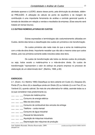 Contabilidade e Análise de Custos                                   15


atividade aparece o LUCRO, abaixo desse ponto, pela diminuição da atividade, obtêm-
se PREJUÍZO. A utilização do cálculo do ponto de equilíbrio e da margem de
contribuição é uma importante ferramenta de análise e controle gerencial quanto à
tomada de decisões em relação a vendas e resultados da empresa. (Esse assunto será
tratado em temas futuros).

2.3 OUTRAS NOMENCLATURAS DE CUSTOS



                  Outras expressões e terminologias são costumeiramente utilizadas em
Custos, dentre elas temos a classificação dos custos em primários e de transformação.

                  Os custos primários são nada mais do que a soma da matéria-prima
com a mão-de-obra direta. Importante ressaltar que não são a mesma coisa que custos
diretos, pois nos primários somente estão incluídos estes dois itens.

                  Os custos de transformação são todos os demais custos de produção,
ou seja, todos exceto a matéria-prima e a mão-de-obra direta. Os custos de
transformação “representam o valor do esforço da própria empresa no processo de
elaboração de um determinado item”. (Martins, 1998, p.56)



EXERCICIO:
2.1. (Exerc. 4.2, Martins 1990) Classifique os itens adiante em Custo (C), Despesa (D),
Perda (P) ou Ativo (A) e classifique ainda em Direto (D) ou Indireto (I) e em Fixo (F) ou
Variável (V), quando cabível. Se mais de uma alternativa for válida, assinale todas ou a
(s) que considerar mais predominante (s).
___ ___ ___ Compra de matéria-prima
___ ___ ___ Consumo de energia elétrica
___ ___ ___ Mão-de-obra direta
___ ___ ___ Consumo de combustível dos veículos de entrega
___ ___ ___ Telefone – conta mensal
___ ___ ___ Consumo de água industrial
___ ___ ___ Pessoal do faturamento
___ ___ ___ Aquisição de máquinas industriais
___ ___ ___ Depreciação das máquinas de produção
José Antônio Rezende. Direitos Reservados. 2009.           contabcustos5oper1b2010-100801184559-
phpapp02.doc
 