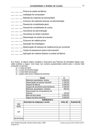 Contabilidade e Análise de Custos                                    16


___ ___ ___ Pintura do prédio da fábrica
___ ___ ___ Instalação de computador
___ ___ ___ Retirada de materiais do almoxarifado
___ ___ ___ Consumo de materiais diversos na administração
___ ___ ___ Pessoal da contabilidade geral
___ ___ ___ Pessoal da contabilidade de custos
___ ___ ___ Honorários da administração
___ ___ ___ Honorários do diretor industrial
___ ___ ___ Depreciação do prédio da empresa
___ ___ ___ Consumo de matéria-prima
___ ___ ___ Aquisição de embalagens
___ ___ ___ Deterioração do estoque de matéria-prima por enchente
___ ___ ___ Tempo do pessoal em greve (remunerado)
___ ___ ___ Aplicação de material isolante no prédio da fábrica



2.2. (Exerc. 2) Alguns dados contábeis e financeiros das Fábricas de Sandálias Aladas Ltda,
estão exibidos a seguir. Com base nos números apresentados estime para o volume total
produzido no período:
      a) o custo primário;
      b) o custo de transformação;
      c) o custo fabril (produção);
      d) o gasto total (custo integral) da empresa.

                                      Conta                      $
                   Materiais requisitados: diretos             8.200,00
                   Depreciação do parque industrial            1.700,00
                   Aluguel da fábrica                          5.200,00
                   Aluguel de escritórios administrativos      7.400,00
                   Materiais requisitados: indiretos             950,00
                   Depreciação de computadores da
                   diretoria                                     720,00
                   Mão-de-obra direta                          9.400,00
                   Seguro da área industrial                   2.600,00
                                         EXERCICIO 2
                 Descrição do subgrupo e conta                Valor ($)     Subtotal ($)
        MD
        MOD


         CIF


    DESPESAS

José Antônio Rezende. Direitos Reservados. 2009.            contabcustos5oper1b2010-100801184559-
phpapp02.doc
 