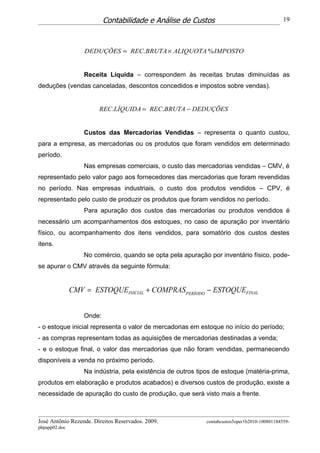 Contabilidade e Análise de Custos                                   19



                   DEDUÇÕES = REC.BRUTA × ALIQUOTA % IMPOSTO


                   Receita Líquida – correspondem às receitas brutas diminuídas as
deduções (vendas canceladas, descontos concedidos e impostos sobre vendas).


                        REC.LÍQUIDA = REC.BRUTA − DEDUÇÕES


                   Custos das Mercadorias Vendidas – representa o quanto custou,
para a empresa, as mercadorias ou os produtos que foram vendidos em determinado
período.
                   Nas empresas comerciais, o custo das mercadorias vendidas – CMV, é
representado pelo valor pago aos fornecedores das mercadorias que foram revendidas
no período. Nas empresas industriais, o custo dos produtos vendidos – CPV, é
representado pelo custo de produzir os produtos que foram vendidos no período.
                   Para apuração dos custos das mercadorias ou produtos vendidos é
necessário um acompanhamentos dos estoques, no caso de apuração por inventário
físico, ou acompanhamento dos itens vendidos, para somatório dos custos destes
itens.
                   No comércio, quando se opta pela apuração por inventário físico, pode-
se apurar o CMV através da seguinte fórmula:


               CMV = ESTOQUEINICIAL + COMPRAS PERÍODO − ESTOQUEFINAL


                   Onde:
- o estoque inicial representa o valor de mercadorias em estoque no início do período;
- as compras representam todas as aquisições de mercadorias destinadas a venda;
- e o estoque final, o valor das mercadorias que não foram vendidas, permanecendo
disponíveis a venda no próximo período.
                   Na indústria, pela existência de outros tipos de estoque (matéria-prima,
produtos em elaboração e produtos acabados) e diversos custos de produção, existe a
necessidade de apuração do custo de produção, que será visto mais a frente.



José Antônio Rezende. Direitos Reservados. 2009.             contabcustos5oper1b2010-100801184559-
phpapp02.doc
 
