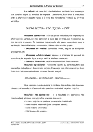 Contabilidade e Análise de Custos                                     20


                  Lucro Bruto – é o resultado da atividade da venda de bens ou serviços
que constitua objeto ou atividade da empresa. Desta forma, lucro bruto é o resultado
entre a diferença da receita líquida e o custo das mercadorias vendidas ou produtos
vendidos.


                    LUCRO.BRUTO = REC.LÍQUIDA − CMV

                  Despesas operacionais – são os gastos efetuados pela empresa para
efetivação das vendas, que não compõem o custo dos produtos, das mercadorias ou
dos serviços prestados. As despesas operacionais são gastos necessários para a
exploração das atividades de uma empresa. São reunidas em três grupos:
                  - Despesas de vendas: comissões, fretes, seguro de transporte,
propaganda, etc;
                  - Despesas administrativas: salários e encargos do pessoal da
administração, alugueis, água, energia elétrica, telefone, correio, etc;
                  - Despesas financeiras: juros de empréstimos e financiamentos.
                  Resultado operacional – representa o ganho ou perda resultante das
operações efetuados em determinado período. É apurado pela diferença entre o lucro
bruto e as despesas operacionais, como na formula a seguir:


                  RES .OPERAC. = LUCRO BRUTO − DESPESAOPERACIONAL


                  Se o valor das receitas superar o montante dos custos e das despesas,
dir-se-á que houve lucro. Caso contrário, quando o resultado é negativo, prejuízo.


                  Resultado não-operacional – é o resultado de operações não
relacionadas à atividade operacional da empresa, tais como:
                  - lucro ou prejuízo na venda de bens do ativo imobilizado;
                  - baixa de bens inservíveis (sem condições de uso);
                  - baixa de bens sinistrados;
                  - indenizações de seguros.




José Antônio Rezende. Direitos Reservados. 2009.             contabcustos5oper1b2010-100801184559-
phpapp02.doc
 