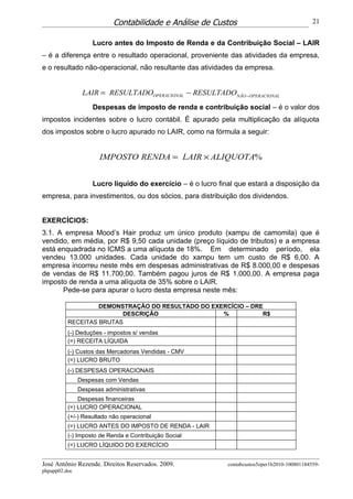 Contabilidade e Análise de Custos                                    21


                    Lucro antes do Imposto de Renda e da Contribuição Social – LAIR
– é a diferença entre o resultado operacional, proveniente das atividades da empresa,
e o resultado não-operacional, não resultante das atividades da empresa.


                LAIR = RESULTADOOPERACIONAL − RESULTADONÃO −OPERACIONAL
                    Despesas de imposto de renda e contribuição social – é o valor dos
impostos incidentes sobre o lucro contábil. É apurado pela multiplicação da alíquota
dos impostos sobre o lucro apurado no LAIR, como na fórmula a seguir:


                      IMPOSTO RENDA = LAIR × ALIQUOTA%


                    Lucro líquido do exercício – é o lucro final que estará a disposição da
empresa, para investimentos, ou dos sócios, para distribuição dos dividendos.


EXERCÍCIOS:
3.1. A empresa Mood’s Hair produz um único produto (xampu de camomila) que é
vendido, em média, por R$ 9,50 cada unidade (preço líquido de tributos) e a empresa
está enquadrada no ICMS a uma alíquota de 18%. Em determinado período, ela
vendeu 13.000 unidades. Cada unidade do xampu tem um custo de R$ 6,00. A
empresa incorreu neste mês em despesas administrativas de R$ 8.000,00 e despesas
de vendas de R$ 11.700,00. Também pagou juros de R$ 1.000,00. A empresa paga
imposto de renda a uma alíquota de 35% sobre o LAIR.
      Pede-se para apurar o lucro desta empresa neste mês:

                   DEMONSTRAÇÃO DO RESULTADO DO EXERCÍCIO – DRE
                         DESCRIÇÃO                 %           R$
          RECEITAS BRUTAS
          (-) Deduções - impostos s/ vendas
          (=) RECEITA LÍQUIDA
          (-) Custos das Mercadorias Vendidas - CMV
          (=) LUCRO BRUTO
          (-) DESPESAS OPERACIONAIS
               Despesas com Vendas
               Despesas administrativas
              Despesas financeiras
          (=) LUCRO OPERACIONAL
          (+/-) Resultado não operacional
          (=) LUCRO ANTES DO IMPOSTO DE RENDA - LAIR
          (-) Imposto de Renda e Contribuição Social
          (=) LUCRO LÍQUIDO DO EXERCÍCIO


José Antônio Rezende. Direitos Reservados. 2009.              contabcustos5oper1b2010-100801184559-
phpapp02.doc
 