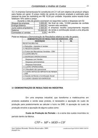 Contabilidade e Análise de Custos                                   22


3.2. A empresa Camanducaia foi constituída em 2-1-x8 com objetivo de produzir artigos
para festas em geral. O preço médio de venda do produto acabado é estimado pelo
pessoal da área de marketing em R$ 10,50 por unidade. Impostos sobre receita bruta
totalizam 18% sobre o preço.
        Durante o mês de janeiro ocorreram os seguintes custos e despesas (em $):
Aluguel da empresa             3.000,00 No final do mês, 12.000 pacotes de confete
Energia Elétrica               2.000,00 haviam sido vendidos.
Juros sobre empréstimo         2.500,00 A empresa recolhe conjuntamente imposto
Salários                      10.000,00 de renda e contribuição social a uma alíquota
Comissões s/ vendas                5,0% de 35% .

Pede-se elaborar a Demonstração de Resultados relativa ao mês de janeiro.
                    DEMONSTRAÇÃO DO RESULTADO DO EXERCÍCIO - DRE
                           DESCRIÇÃO              %          R$
               RECEITAS BRUTAS
               (-) Deduções - impostos s/ vendas
               (=) RECEITA LÍQUIDA
               (-) Custos das Mercadorias Vendidas - CMV
               (=) LUCRO BRUTO
               (-) DESPESAS OPERACIONAIS
                  Despesas com Vendas
                  Despesas administrativas
                   Despesas financeiras
               (=) LUCRO OPERACIONAL
               (+/-) Resultado não operacional
               (=) LUCRO ANTES DO IMPOSTO DE RENDA
               – LAIR
               (-) Imposto de Renda e Contribuição Social
               (=) LUCRO LÍQUIDO DO EXERCÍCIO




3.1 DEMONSTRAÇÃO DE RESULTADO NA INDÚSTRIA



                  Em uma empresa industrial, que transforma a matéria-prima em
produtos acabados e vende esse produto, é necessário a apuração do custo de
produção para posteriormente se calcular o lucro na DRE. A apuração do custo de
produção envolve a apuração de alguns custos como:

                  Custo de Produção do Período – é a soma dos custos incorridos no
período dentro da fábrica.


                              CPP = MP + MOD + CIF
José Antônio Rezende. Direitos Reservados. 2009.            contabcustos5oper1b2010-100801184559-
phpapp02.doc
 
