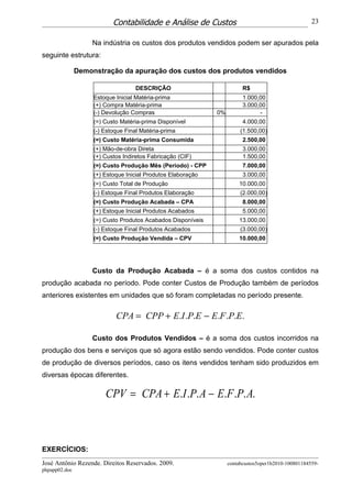 Contabilidade e Análise de Custos                                         23


                   Na indústria os custos dos produtos vendidos podem ser apurados pela
seguinte estrutura:

               Demonstração da apuração dos custos dos produtos vendidos

                                   DESCRIÇÃO                             R$
                    Estoque Inicial Matéria-prima                        1.000,00
                    (+) Compra Matéria-prima                             3.000,00
                    (-) Devolução Compras                     0%               -
                    (=) Custo Matéria-prima Disponível                   4.000,00
                    (-) Estoque Final Matéria-prima                     (1.500,00)
                    (=) Custo Matéria-prima Consumida                    2.500,00
                    (+) Mão-de-obra Direta                               3.000,00
                    (+) Custos Indiretos Fabricação (CIF)                1.500,00
                    (=) Custo Produção Mês (Período) - CPP               7.000,00
                    (+) Estoque Inicial Produtos Elaboração              3.000,00
                    (=) Custo Total de Produção                        10.000,00
                    (-) Estoque Final Produtos Elaboração               (2.000,00)
                    (=) Custo Produção Acabada – CPA                     8.000,00
                    (+) Estoque Inicial Produtos Acabados                5.000,00
                    (=) Custo Produtos Acabados Disponíveis            13.000,00
                    (-) Estoque Final Produtos Acabados                 (3.000,00)
                    (=) Custo Produção Vendida – CPV                   10.000,00




                   Custo da Produção Acabada – é a soma dos custos contidos na
produção acabada no período. Pode conter Custos de Produção também de períodos
anteriores existentes em unidades que só foram completadas no período presente.

                            CPA = CPP + E.I .P.E − E.F .P.E.

                   Custo dos Produtos Vendidos – é a soma dos custos incorridos na
produção dos bens e serviços que só agora estão sendo vendidos. Pode conter custos
de produção de diversos períodos, caso os itens vendidos tenham sido produzidos em
diversas épocas diferentes.

                        CPV = CPA + E.I .P. A − E.F .P. A.



EXERCÍCIOS:
José Antônio Rezende. Direitos Reservados. 2009.                   contabcustos5oper1b2010-100801184559-
phpapp02.doc
 
