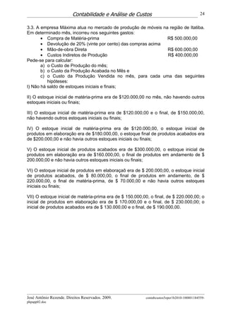 Contabilidade e Análise de Custos                                  24


3.3. A empresa Máxima atua no mercado de produção de móveis na região de Itatiba.
Em determinado mês, incorreu nos seguintes gastos:
       • Compra de Matéria-prima                              R$ 500.000,00
       • Devolução de 20% (vinte por cento) das compras acima
       • Mão-de-obra Direta                                   R$ 600.000,00
       • Custos Indiretos de Produção                         R$ 400.000,00
Pede-se para calcular:
       a) o Custo de Produção do mês;
       b) o Custo da Produção Acabada no Mês e
       c) o Custo da Produção Vendida no mês, para cada uma das seguintes
          hipóteses:
I) Não há saldo de estoques iniciais e finais;

II) O estoque inicial de matéria-prima era de $120.000,00 no mês, não havendo outros
estoques iniciais ou finais;

III) O estoque inicial de matéria-prima era de $120.000,00 e o final, de $150.000,00,
não havendo outros estoques iniciais ou finais;

IV) O estoque inicial de matéria-prima era de $120.000,00, o estoque inicial de
produtos em elaboração era de $180.000,00, o estoque final de produtos acabados era
de $200.000,00 e não havia outros estoques iniciais ou finais;

V) O estoque inicial de produtos acabados era de $300.000,00, o estoque inicial de
produtos em elaboração era de $160.000,00, o final de produtos em andamento de $
200.000,00 e não havia outros estoques iniciais ou finais;

VI) O estoque inicial de produtos em elaboraçaõ era de $ 200.000,00, o estoque inicial
de produtos acabados, de $ 80.000,00, o final de produtos em andamento, de $
220.000,00, o final de matéria-prima, de $ 70.000,00 e não havia outros estoques
iniciais ou finais;

VII) O estoque inicial de matéria-prima era de $ 150.000,00, o final, de $ 220.000,00; o
inicial de produtos em elaboração era de $ 170.000,00 e o final, de $ 230.000,00; o
inicial de produtos acabados era de $ 130.000,00 e o final, de $ 190.000,00.




José Antônio Rezende. Direitos Reservados. 2009.          contabcustos5oper1b2010-100801184559-
phpapp02.doc
 