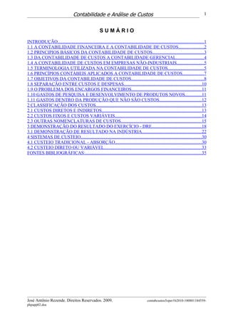Contabilidade e Análise de Custos                                                                    1


                                                       SUMÁRIO

INTRODUÇÃO...............................................................................................................................1
1.1 A CONTABILIDADE FINANCEIRA E A CONTABILIDADE DE CUSTOS......................2
1.2 PRINCIPIOS BÁSICOS DA CONTABILIDADE DE CUSTOS.............................................3
1.3 DA CONTABILIDADE DE CUSTOS A CONTABILIDADE GERENCIAL........................4
1.4 A CONTABILIDADE DE CUSTOS EM EMPRESAS NÃO-INDUSTRIAIS.......................5
1.5 TERMINOLOGIA UTILIZADA NA CONTABILIDADE DE CUSTOS...............................5
1.6 PRINCÍPIOS CONTÁBEIS APLICADOS A CONTABILIDADE DE CUSTOS..................7
1.7 OBJETIVOS DA CONTABILIDADE DE CUSTOS...............................................................8
1.8 SEPARAÇÃO ENTRE CUSTOS E DESPESAS...................................................................10
1.9 O PROBLEMA DOS ENCARGOS FINANCEIROS.............................................................11
1.10 GASTOS DE PESQUISA E DESENVOLVIMENTO DE PRODUTOS NOVOS..............11
1.11 GASTOS DENTRO DA PRODUÇÃO QUE NÃO SÃO CUSTOS.....................................12
2 CLASSIFICAÇÃO DOS CUSTOS............................................................................................13
2.1 CUSTOS DIRETOS E INDIRETOS.......................................................................................13
2.2 CUSTOS FIXOS E CUSTOS VARIÁVEIS...........................................................................14
2.3 OUTRAS NOMENCLATURAS DE CUSTOS......................................................................15
3 DEMONSTRAÇÃO DO RESULTADO DO EXERCÍCIO - DRE...........................................18
3.1 DEMONSTRAÇÃO DE RESULTADO NA INDÚSTRIA....................................................22
4 SISTEMAS DE CUSTEIO.........................................................................................................30
4.1 CUSTEIO TRADICIONAL - ABSORÇÃO...........................................................................30
4.2 CUSTEIO DIRETO OU VARIÁVEL.....................................................................................33
FONTES BIBLIOGRÁFICAS:.....................................................................................................35




José Antônio Rezende. Direitos Reservados. 2009.                                            contabcustos5oper1b2010-100801184559-
phpapp02.doc
 