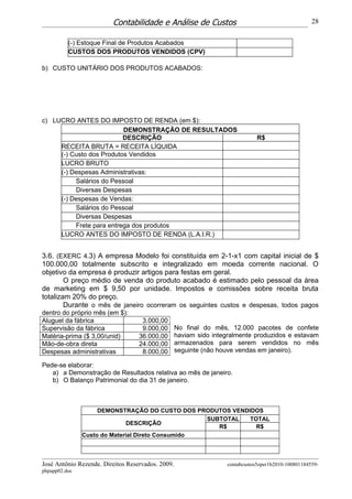 Contabilidade e Análise de Custos                                           28


          (-) Estoque Final de Produtos Acabados
          CUSTOS DOS PRODUTOS VENDIDOS (CPV)

b) CUSTO UNITÁRIO DOS PRODUTOS ACABADOS:




c) LUCRO ANTES DO IMPOSTO DE RENDA (em $):
                          DEMONSTRAÇÃO DE RESULTADOS
                          DESCRIÇÃO                                            R$
     RECEITA BRUTA = RECEITA LÍQUIDA
     (-) Custo dos Produtos Vendidos
     LUCRO BRUTO
     (-) Despesas Administrativas:
          Salários do Pessoal
          Diversas Despesas
     (-) Despesas de Vendas:
          Salários do Pessoal
          Diversas Despesas
          Frete para entrega dos produtos
     LUCRO ANTES DO IMPOSTO DE RENDA (L.A.I.R.)


3.6. (EXERC 4.3) A empresa Modelo foi constituída em 2-1-x1 com capital inicial de $
100.000,00 totalmente subscrito e integralizado em moeda corrente nacional. O
objetivo da empresa é produzir artigos para festas em geral.
        O preço médio de venda do produto acabado é estimado pelo pessoal da área
de marketing em $ 9,50 por unidade. Impostos e comissões sobre receita bruta
totalizam 20% do preço.
        Durante o mês de janeiro ocorreram os seguintes custos e despesas, todos pagos
dentro do próprio mês (em $):
Aluguel da fábrica                  3.000,00
Supervisão da fábrica               9.000,00       No final do mês, 12.000 pacotes de confete
Matéria-prima ($ 3,00/unid)        36.000,00       haviam sido integralmente produzidos e estavam
Mão-de-obra direta                 24.000,00       armazenados para serem vendidos no mês
Despesas administrativas            8.000,00       seguinte (não houve vendas em janeiro).

Pede-se elaborar:
   a) a Demonstração de Resultados relativa ao mês de janeiro.
   b) O Balanço Patrimonial do dia 31 de janeiro.



                    DEMONSTRAÇÃO DO CUSTO DOS PRODUTOS VENDIDOS
                                                  SUBTOTAL  TOTAL
                              DESCRIÇÃO
                                                     R$       R$
               Custo do Material Direto Consumido



José Antônio Rezende. Direitos Reservados. 2009.                   contabcustos5oper1b2010-100801184559-
phpapp02.doc
 