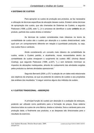 Contabilidade e Análise de Custos                                   30


4 SISTEMAS DE CUSTEIO


                  Para apropriar os custos de produção aos produtos, se faz necessária
a utilização de técnicas especificas de alocação desses custos. Existem várias técnicas
de apropriação dos custos, que são chamadas de Sistemas de Custeio, e segundo
Padoveze (1996, p.228), este “[...] é o processo de identificar o custo unitário de um
produto, partindo dos custos diretos e indiretos.”

                  As técnicas de custeio consideradas mais clássicas na teoria da
contabilidade de custos são o custeio por absorção e o custeio direto/variável, cada
qual com um comportamento diferente em relação à quantidade produzida, ou seja,
nos custos fixos e variáveis.

                  Ainda considerando um conceito mais clássico da contabilidade de
custos, existe o Custeio padrão, e atualmente, novas necessidades dentro da
contabilidade de custos ensejaram o surgimento do custeio ABC (Activity Based
Costing), que segundo Padoveze (1996, p.227), “[...] vem tentando minimizar os
impactos de alocações inadequadas, através do custeamento das atividades exigidas
pelos produtos ou demais atividades operacionais.”

                  Segundo Bernardi (2004, p.37) “a adoção de um deles está relacionada
aos objetivos da empresa, ao que se pretende do sistema de custeio e aos propósitos
das análises dos resultados.” A seguir veremos alguns dos métodos de custeio.




4.1 CUSTEIO TRADICIONAL - ABSORÇÃO




                  A principal função do custeio por absorção é a avaliação de estoques,
podendo ser utilizado como parâmetro para a formação de preços. Esse sistema
direciona todos os custos de uma fábrica, diretos e indiretos, fixos e variáveis para uma
produção dada, e finalmente aos produtos, e as despesas são direcionadas para o
resultado do exercício.




José Antônio Rezende. Direitos Reservados. 2009.           contabcustos5oper1b2010-100801184559-
phpapp02.doc
 