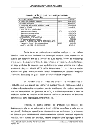 Contabilidade e Análise de Custos                                  32




                      DEMONSTRAÇÃO DO RESULTADO DO EXERCÍCIO - DRE
                                DESCRIÇÃO                          R$
           RECEITAS BRUTAS                                        30.000,00
           (-) Deduções - impostos s/ vendas          18,0%       (5.400,00)
           (=) RECEITA LÍQUIDA                                    24.600,00
           (-) Custos das Mercadorias Vendidas - CMV             (10.000,00)
           (=) LUCRO BRUTO                                        14.600,00
           (-) DESPESAS OPERACIONAIS
                Despesas com Vendas                    5,0%        (1.500,00)
                Despesas administrativas                           (8.000,00)
                Despesas financeiras                               (1.000,00)
           (=) RESULTADO OPERACIONAL                                4.100,00
           (+/-) Resultado não operacional                           (500,00)
           (=) LUCRO ANTES DO IMPOSTO DE RENDA - LAIR               3.600,00
           (-) Imposto de Renda e Contribuição Social 24,0%          (864,00)
           (=) LUCRO LÍQUIDO DO EXERCÍCIO                           2.736,00



                  Desta forma, os custos das mercadorias vendidas ou dos produtos
vendidos, serão apurados utilizando-se o custeio por absorção. Ainda, com relação ao
custeio por absorção, tem-se a adoção de outra técnica dentro da metodologia
proposta, que é a departamentalização dos custos aos diversos departamentos ligados
ao setor produtivo da empresa, para posteriormente serem rateados aos produtos
elaborados. Segundo Martins (2003, p.65) departamento “[...] é a unidade mínima
administrativa para a Contabilidade de Custos, representada por pessoas e máquinas
(na maioria dos casos), em que se desenvolvem atividades homogêneas.”


                  Os departamentos de custos são divididos em Departamentos de
Produção, que são aqueles que promovem qualquer tipo de modificação sobre o
produto, e Departamentos de Serviços, que são aqueles que não recebem o produto,
mas são responsáveis pela prestação de serviços a outros departamentos, tanto de
produção, quanto de serviços. Como exemplo, temos a Manutenção de máquinas,
administração geral da produção, almoxarifado, etc.


                  Portanto, os custos indiretos de produção são rateados aos
departamentos através de estabelecimentos de critérios específicos a cada um, em
seguida são distribuídos os custos dos departamentos de serviços aos departamentos
de produção, para posteriormente serem rateados aos produtos fabricados. Importante
ressaltar, que o custeio por absorção, embora obrigatório pela legislação vigente, é

José Antônio Rezende. Direitos Reservados. 2009.          contabcustos5oper1b2010-100801184559-
phpapp02.doc
 