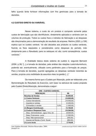Contabilidade e Análise de Custos                                            33


falho quando tenta fornecer informações com fins gerenciais para a tomada de
decisões.


4.2 CUSTEIO DIRETO OU VARIÁVEL



                  Nesse sistema, o custo de um produto é composto somente pelos
custos de fabricação que são identificáveis, diretamente aplicados e variáveis com os
volumes de produção. Todos os custos fixos e indiretos de fabricação e as despesas
são direcionados para a demonstração de resultado da empresa. Martins (2003, p.198)
explica que no custeio variável, “só são alocados aos produtos os custos variáveis,
ficando os fixos separados e considerados como despesas do período, indo
diretamente para o Resultado; para os estoques só vão, como conseqüência, custos
variáveis.”


                  A finalidade básica deste sistema de custeio é, segundo Bernardi
(2004, p.38) “[...] a tomada de decisões, pela análise das relações custo/volume/lucro,
podendo ser, eventualmente, utilizado como parâmetro para a formação de preços.
Para a tomada de decisões, quando agregadas as despesas variáveis inerentes às
vendas, propicia uma visibilidade de assuntos vitais na gestão [...].”

                  Da mesma forma que o Custeio por Absorção, pode ser elaborado uma
Demonstração do Resultado do Exercício, com base na estrutura de custos proposto
pelo Custeio Direto/Absorção, demonstrada a seguir:

                                   DRE - CUSTEIO VARIÁVEL
                                DESCRIÇÃO                                   R$
                 Receitas de Vendas                                        30.000,00
                 (-) Custos Variáveis                                     (16.900,00)
                   Custos mercadorias                                     (10.000,00)
                   Impostos s/ vendas                                      (5.400,00)
                    Comissões s/ vendas                       5,0%        (1.500,00)
                 (=) Margem Contribuição                                  13.100,00
                 (-) Custos e Despesas Fixas                              (10.364,00)
                    Desp. Administrativas - agua, fone, etc                (8.000,00)
                   Desp. Financeiras - juros                               (1.000,00)
                   Desp. Não-operacioanal                                   (500,00)
                    Imposto de Renda e Contr. Social                         (864,00)
                 (=) Lucro bruto                                            2.736,00

José Antônio Rezende. Direitos Reservados. 2009.                     contabcustos5oper1b2010-100801184559-
phpapp02.doc
 