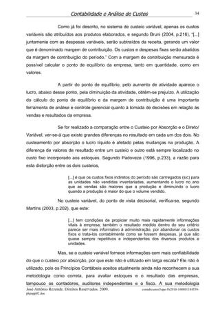 Contabilidade e Análise de Custos                                          34


                  Como já foi descrito, no sistema de custeio variável, apenas os custos
variáveis são atribuídos aos produtos elaborados, e segundo Bruni (2004, p.216), “[...]
juntamente com as despesas variáveis, serão subtraídos da receita, gerando um valor
que é denominado margem de contribuição. Os custos e despesas fixas serão abatidos
da margem de contribuição do período.” Com a margem de contribuição mensurada é
possível calcular o ponto de equilíbrio da empresa, tanto em quantidade, como em
valores.

                  A partir do ponto de equilíbrio, pelo aumento de atividade aparece o
lucro, abaixo desse ponto, pela diminuição da atividade, obtêm-se prejuízo. A utilização
do cálculo do ponto de equilíbrio e da margem de contribuição é uma importante
ferramenta de análise e controle gerencial quanto à tomada de decisões em relação às
vendas e resultados da empresa.

                  Se for realizado a comparação entre o Custeio por Absorção e o Direto/
Variável, ver-se-á que existe grandes diferenças no resultado em cada um dos dois. No
custeamento por absorção o lucro líquido é afetado pelas mudanças na produção. A
diferença de valores de resultado entre um custeio e outro está sempre localizado no
custo fixo incorporado aos estoques. Segundo Padoveze (1996, p.233), a razão para
esta distorção entre os dois custeios,

                        [...] é que os custos fixos indiretos do período são carrregados (sic) para
                        as unidades não vendidas inventariadas, aumentando o lucro no ano
                        que as vendas são maiores que a produção e diminuindo o lucro
                        quando a produção é maior do que o volume vendido.

                  No custeio variável, do ponto de vista decisorial, verifica-se, segundo
Martins (2003, p.202), que este:

                        [...] tem condições de propiciar muito mais rapidamente informações
                        vitais à empresa; também o resultado medido dentro do seu critério
                        parece ser mais informativo à administração, por abandonar os custos
                        fixos e trata-los contabilmente como se fossem despesas, já que são
                        quase sempre repetitivos e independentes dos diversos produtos e
                        unidades.

                  Mas, se o custeio variável fornece informações com mais confiabilidade
do que o custeio por absorção, por que este não é utilizado em larga escala? Ele não é
utilizado, pois os Princípios Contábeis aceitos atualmente ainda não reconhecem a sua
metodologia como correta, para avaliar estoques e o resultado das empresas,
tampouco os contadores, auditores independentes e o fisco. A sua metodologia
José Antônio Rezende. Direitos Reservados. 2009.                  contabcustos5oper1b2010-100801184559-
phpapp02.doc
 