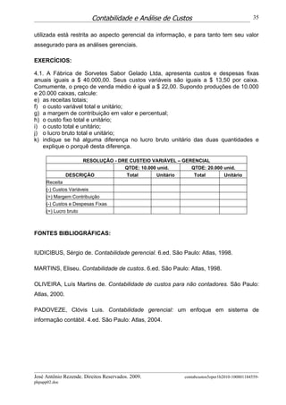 Contabilidade e Análise de Custos                                  35


utilizada está restrita ao aspecto gerencial da informação, e para tanto tem seu valor
assegurado para as análises gerenciais.

EXERCÍCIOS:

4.1. A Fábrica de Sorvetes Sabor Gelado Ltda, apresenta custos e despesas fixas
anuais iguais a $ 40.000,00. Seus custos variáveis são iguais a $ 13,50 por caixa.
Comumente, o preço de venda médio é igual a $ 22,00. Supondo produções de 10.000
e 20.000 caixas, calcule:
e) as receitas totais;
f) o custo variável total e unitário;
g) a margem de contribuição em valor e percentual;
h) o custo fixo total e unitário;
i) o custo total e unitário;
j) o lucro bruto total e unitário;
k) indique se há alguma diferença no lucro bruto unitário das duas quantidades e
   explique o porquê desta diferença.

                    RESOLUÇÃO - DRE CUSTEIO VARIÁVEL – GERENCIAL
                                  QTDE: 10.000 unid.      QTDE: 20.000 unid.
               DESCRIÇÃO           Total      Unitário     Total       Unitário
     Receita
     (-) Custos Variáveis
     (=) Margem Contribuição
     (-) Custos e Despesas Fixas
     (=) Lucro bruto



FONTES BIBLIOGRÁFICAS:


IUDICIBUS, Sérgio de. Contabilidade gerencial. 6.ed. São Paulo: Atlas, 1998.

MARTINS, Eliseu. Contabilidade de custos. 6.ed. São Paulo: Atlas, 1998.

OLIVEIRA, Luís Martins de. Contabilidade de custos para não contadores. São Paulo:
Atlas, 2000.

PADOVEZE, Clóvis Luis. Contabilidade gerencial: um enfoque em sistema de
informação contábil. 4.ed. São Paulo: Atlas, 2004.




José Antônio Rezende. Direitos Reservados. 2009.          contabcustos5oper1b2010-100801184559-
phpapp02.doc
 