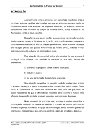 Contabilidade e Análise de Custos                                   1


INTRODUÇÃO


                  A concorrência entre as empresas tem aumentado nos últimos anos, e
com isso algumas medidas são tomadas para que as empresas possam manter-se
competitivas nesta nova realidade. As empresas industriais, por exemplo, enfrentam
concorrência cada vez maior na compra de matérias-primas, outros materiais e na
fabricação e venda de seus produtos.

                  Dessa forma, cria-se um conflito: a concorrência no mercado vendedor
tende a manter os preços de bens e serviços tão baixo quanto possíveis, enquanto a
concorrência do mercado na hora da compra (pela indústria) tende a manter os preços
em elevação (devido aos poucos fornecedores de matéria-prima), podendo resultar
este relacionamento, inclusive em eliminação do lucro.

                  Esta situação é inconcebível, pois o alvo principal de uma empresa é
conseguir lucro razoável, com previsão de aumento, e para tanto, tem-se três
alternativas:

                  a) aumentar os preços de venda de bens e serviços;

                  b) reduzir os custos;

                  c) ou uma combinação dos dois itens anteriores.

                  Uma situação competitiva no mercado vendedor muitas vezes impede
o aumento de preços e, assim, a empresa só tem uma escolha: reduzir custos. Diante
disso, a Contabilidade de Custos vem demostrar seu valor, uma vez que produz os
dados necessários de que a administração necessita para encontrar o método mais
eficiente de operação, controlar e reduzir os custos, assim como as despesas.

                  Neste momento da economia, com impostos e custos crescentes, e
com o poder aquisitivo da moeda em declínio, o contador de custos tornou-se um
membro de grande importância à equipe da administração, sendo elemento gerador de
informações necessárias ao planejamento, controle e apoio às tomadas de decisões.




José Antônio Rezende. Direitos Reservados. 2009.          contabcustos5oper1b2010-100801184559-
phpapp02.doc
 