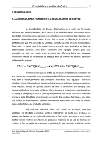 Contabilidade e Análise de Custos                                  2


1 GENERALIDADES


1.1 A CONTABILIDADE FINANCEIRA E A CONTABILIDADE DE CUSTOS



                  A Contabilidade de Custos desenvolveu-se a partir da Revolução
Industrial, em meados do século XVIII, devido à necessidade de um maior controle das
atividades industriais para a apuração dos resultados operacionais das empresas que
estavam desenvolvendo-se nesta época. Até o início da Revolução Industrial, a
contabilidade que era praticada ou utilizada, consistia apenas em uma Contabilidade
Financeira, ou geral, que tinha como foco a apuração dos resultados ao final de
determinados períodos, para tanto, utilizavam uma equação simples para esta
apuração, ou seja, os custos eram apurados por diferença física dos estoques,
levantados através de inventários de estoque final ao término do período, calculado
pela equação a seguir:


      CMV = ESTOQUE INICIAL + COMPRAS − ESTOQUE FINAL

                  Considerando que até então as atividades empresariais consistiam em
sua maioria em comerciais, esta equação supria perfeitamente a apuração dos custos,
mas com o desenvolvimento das atividades industriais, esta equação               tornou-se
obsoleta, pois a dificuldade em apurar-se fisicamente os estoques tornou-se cada vez
mais elevada, devido ao grande volume de itens e variedades em estoque, pela
incapacidade de se inventariar unidades diferentes para a entrada das matérias-primas
no estoque (compras) e a saída (venda) dos produtos fabricados com estas matérias-
primas, e pela dificuldade em mensurar-se o custo dos produtos fabricados, pois além
dos custos da matéria-prima, também deveriam-se considerar uma série de valores
pagos pelos fatores de produção utilizados.

                  Na atividade industrial, além dos custos de aquisição, que são
utilizados na atividade comercial, também incorporam ao custo dos produtos, os
valores dos fatores de produção utilizados para a fabricação, mas para a apropriação
destes valores relativos aos fatores de produção, necessita-se do uso de técnicas de
custeio, a fim de poder-se mensurar a participação por unidade produzida, assim


José Antônio Rezende. Direitos Reservados. 2009.         contabcustos5oper1b2010-100801184559-
phpapp02.doc
 
