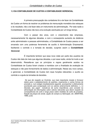 Contabilidade e Análise de Custos                                       4


1.3 DA CONTABILIDADE DE CUSTOS A CONTABILIDADE GERENCIAL



                  A primeira preocupação dos contadores foi a de fazer da Contabilidade
de Custos um forma de resolver os problemas de mensuração monetária dos estoques
e do resultado, não a de fazer dela um instrumento de administração. Por esta razão a
Contabilidade de Custos não teve uma evolução acentuada por um longo tempo.

                  Com o passar dos anos, com o crescimento das empresas,
necessariamente há algumas décadas, e com o conseqüente aumento da distância
entre administrador e pessoas administrados, a Contabilidade de Custos passou a ser
encarada com uma poderosa ferramenta de auxílio à Administração Empresarial,
facilitando o controle e a tomada de decisão, surgindo assim a Contabilidade
Gerencial.

                  É importante lembrar que essa nova visão por parte dos usuários de
Custos não data de mais que algumas décadas, e por essa razão, ainda há muito a ser
desenvolvido. Ressalta-se que os princípios e regras geralmente aceitos na
Contabilidade de Custos foram criados e mantidos com a finalidade de avaliação de
estoques e não para fornecimento de dados à administração. Nesse seu novo campo,
o gerencial, a Contabilidade de Custos tem duas funções relevantes: o auxílio ao
controle e a ajuda às tomadas de decisões.

                    No que diz respeito ao Controle, sua mais importante missão é fornecer
                  dados para o estabelecimento de padrões, orçamentos e outras formas de
                  previsão e, num estágio imediatamente seguinte, acompanhar o efetivamente
                  acontecido para comparação com os valores anteriormente definidos. (...) à
                  Decisão, seu papel reveste-se de suma importância, pois consiste na
                  alimentação de informações sobre valores relevantes que dizem respeito às
                  conseqüências de curto e longo prazo sobre medidas de corte de produtos,
                  fixação de preços de venda, opção de compra ou fabricação, etc. (MARTINS,
                  1998, p.22)




José Antônio Rezende. Direitos Reservados. 2009.              contabcustos5oper1b2010-100801184559-
phpapp02.doc
 