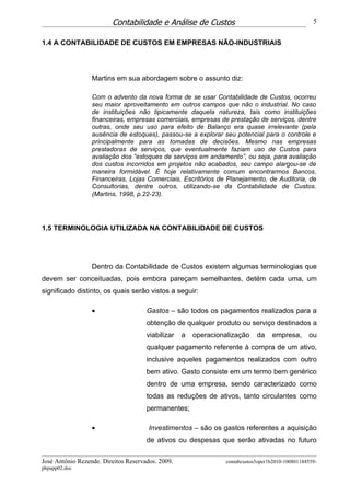 Contabilidade e Análise de Custos                                         5


1.4 A CONTABILIDADE DE CUSTOS EM EMPRESAS NÃO-INDUSTRIAIS




                  Martins em sua abordagem sobre o assunto diz:

                  Com o advento da nova forma de se usar Contabilidade de Custos, ocorreu
                  seu maior aproveitamento em outros campos que não o industrial. No caso
                  de instituições não tipicamente daquela natureza, tais como instituições
                  financeiras, empresas comerciais, empresas de prestação de serviços, dentre
                  outras, onde seu uso para efeito de Balanço era quase irrelevante (pela
                  ausência de estoques), passou-se a explorar seu potencial para o controle e
                  principalmente para as tomadas de decisões. Mesmo nas empresas
                  prestadoras de serviços, que eventualmente faziam uso de Custos para
                  avaliação dos “estoques de serviços em andamento”, ou seja, para avaliação
                  dos custos incorridos em projetos não acabados, seu campo alargou-se de
                  maneira formidável. É hoje relativamente comum encontrarmos Bancos,
                  Financeiras, Lojas Comerciais, Escritórios de Planejamento, de Auditoria, de
                  Consultorias, dentre outros, utilizando-se da Contabilidade de Custos.
                  (Martins, 1998, p.22-23).




1.5 TERMINOLOGIA UTILIZADA NA CONTABILIDADE DE CUSTOS




                  Dentro da Contabilidade de Custos existem algumas terminologias que
devem ser conceituadas, pois embora pareçam semelhantes, detém cada uma, um
significado distinto, os quais serão vistos a seguir:

                  •                   Gastos – são todos os pagamentos realizados para a
                                      obtenção de qualquer produto ou serviço destinados a
                                      viabilizar   a   operacionalização    da    empresa,       ou
                                      qualquer pagamento referente à compra de um ativo,
                                      inclusive aqueles pagamentos realizados com outro
                                      bem ativo. Gasto consiste em um termo bem genérico
                                      dentro de uma empresa, sendo caracterizado como
                                      todas as reduções de ativos, tanto circulantes como
                                      permanentes;

                  •                    Investimentos – são os gastos referentes a aquisição
                                      de ativos ou despesas que serão ativadas no futuro

José Antônio Rezende. Direitos Reservados. 2009.                contabcustos5oper1b2010-100801184559-
phpapp02.doc
 