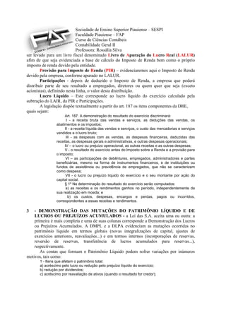 Sociedade de Ensino Superior Piauiense – SESPI
                            Faculdade Piauiense – FAP
                            Curso de Ciências Contábeis
                            Contabilidade Geral II
                            Professora: Rossália Silva
ser levado para um livro fiscal denominado Livro de Apuração do Lucro Real (LALUR)
afim de que seja evidenciada a base de cálculo do Imposto de Renda bem como o próprio
imposto de renda devido pela entidade.
        Provisão para Imposto de Renda (PIR) – evidenciaremos aqui o Imposto de Renda
devido pela empresa, conforme apurado no LALUR.
        Participações - depois de deduzido o Imposto de Renda, a empresa que poderá
distribuir parte de seu resultado a empregados, diretores ou quem quer que seja (exceto
acionistas), definindo nesta linha, o valor desta distribuição.
        Lucro Líquido – Este corresponde ao lucro líquido do exercício calculado pela
subtração do LAIR, da PIR e Participações.
        A legislação dispõe textualmente a partir do art. 187 os itens componentes da DRE,
quais sejam:
                      Art. 187. A demonstração do resultado do exercício discriminará:
                       I - a receita bruta das vendas e serviços, as deduções das vendas, os
                 abatimentos e os impostos;
                      II - a receita líquida das vendas e serviços, o custo das mercadorias e serviços
                 vendidos e o lucro bruto;
                       III - as despesas com as vendas, as despesas financeiras, deduzidas das
                 receitas, as despesas gerais e administrativas, e outras despesas operacionais;
                      IV – o lucro ou prejuízo operacional, as outras receitas e as outras despesas;
                      V - o resultado do exercício antes do Imposto sobre a Renda e a provisão para
                 o imposto;
                       VI – as participações de debêntures, empregados, administradores e partes
                 beneficiárias, mesmo na forma de instrumentos financeiros, e de instituições ou
                 fundos de assistência ou previdência de empregados, que não se caracterizem
                 como despesa;
                       VII - o lucro ou prejuízo líquido do exercício e o seu montante por ação do
                 capital social.
                      § 1º Na determinação do resultado do exercício serão computados:
                       a) as receitas e os rendimentos ganhos no período, independentemente da
                 sua realização em moeda; e
                         b) os custos, despesas, encargos e perdas, pagos ou incorridos,
                 correspondentes a essas receitas e rendimentos.

3   - DEMONSTRAÇÃO DAS MUTAÇÕES DO PATRIMÔNIO LÍQUIDO E DE
    LUCROS OU PREJUÍZOS ACUMULADOS - a Lei das S.A. aceita uma ou outra: a
    primeira é mais completa e uma de suas colunas corresponde a Demonstração dos Lucros
    ou Prejuízos Acumulados. A DMPL e a DLPA evidenciam as mutações ocorridas no
    patrimônio líquido em termos globais (novas integralizações de capital, ajustes de
    exercícios anteriores, reavaliações...) e em termos internos (incorporações de reservas,
    reversão de reservas, transferência de lucros acumulados para reservas...),
    respectivamente.
       As contas que formam o Patrimônio Líquido podem sofrer variações por inúmeros
motivos, tais como:
       1 - Itens que afetam o patrimônio total:
       a) acréscimo pelo lucro ou redução pelo prejuízo líquido do exercício;
       b) redução por dividendos;
       c) acréscimo por reavaliação de ativos (quando o resultado for credor);
 