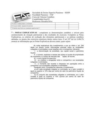 Sociedade de Ensino Superior Piauiense – SESPI
                                             Faculdade Piauiense – FAP
                                             Curso de Ciências Contábeis
                                             Contabilidade Geral II
                                             Professora: Rossália Silva
8.4) Juros s/ capital próprio e dividendos
8.5) Lucros retidos / prejuízo do exercício
* O total do item 8 deve ser exatamente igual ao item 7.


7 - NOTAS EXPLICATIVAS - completam as demonstrações contábeis e servem para
esclarecimento da situação patrimonial e dos resultados do exercício. Compõem as Notas
Explicativas, os critérios de avaliação dos elementos patrimoniais e as práticas contábeis
adotadas, os ajustes dos exercícios anteriores dentre outros itens. O art 247 da Lei 6.404/76
enuncia as informações que as Notas Explicativas devem conter, quais sejam:

                                           As notas explicativas dos investimentos a que se refere o art. 248
                                      desta Lei devem conter informações precisas sobre as sociedades
                                      coligadas e controladas e suas relações com a companhia, indicando:
                                             I - a denominação da sociedade, seu capital social e patrimônio
                                      líquido;
                                            II - o número, espécies e classes das ações ou quotas de propriedade
                                      da companhia, e o preço de mercado das        ações, se houver;
                                            III - o lucro líquido do exercício;
                                             IV - os créditos e obrigações entre a companhia e as sociedades
                                      coligadas e controladas;
                                             V - o montante das receitas e despesas em operações entre a
                                      companhia e as sociedades coligadas e controladas.
                                            Parágrafo único. Considera-se relevante o investimento:
                                             a) em cada sociedade coligada ou controlada, se o valor contábil é
                                      igual ou superior a 10% (dez por cento) do valor do patrimônio líquido da
                                      companhia;
                                             b) no conjunto das sociedades coligadas e controladas, se o valor
                                      contábil é igual ou superior a 15% (quinze por cento) do valor do
                                      patrimônio líquido da companhia.
 