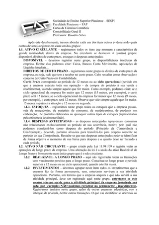 Sociedade de Ensino Superior Piauiense – SESPI
                           Faculdade Piauiense – FAP
                           Curso de Ciências Contábeis
                           Contabilidade Geral II
                           Professora: Rossália Silva

        Após este detalhamento, iremos abordar cada um dos itens acima evidenciando quais
contas devemos registrar em cada um dos grupos:
1.1. ATIVO CIRCULANTE – registramos todos os itens que possuem a característica de
grande rotatividade dentro da empresa. No circulante se destacam 4 (quatro) grupos:
disponível, direitos de curto prazo, estoques e despesas antecipadas.
    DISPONÍVEL – devemos registrar neste grupo, as disponibilidades imediatas da
    empresa. Dentre elas podemos citar: Caixa, Bancos Conta Movimento, Aplicações de
    Liquidez Imediata...
    DIREITOS DE CURTO PRAZO – registramos neste grupo os direitos de curto prazo da
    empresa, ou seja, tudo que tem a receber no curto prazo. Cabe ressaltar como observação o
    conceito de Curto Prazo em Contabilidade.
    Curto Prazo corresponde ao período de 12 meses ou ao ciclo operacional (período em
    que a empresa executa toda sua operação - da compra do produto à sua venda e
    recebimento), valendo sempre aquele que for maior. Como exemplo, podemos citar: se o
    ciclo operacional da empresa for maior que 12 meses (15 meses, por exemplo), o curto
    prazo será 15 meses, se o ciclo operacional da empresa for menor que 12 meses (9 meses,
    por exemplo), o curto prazo será 12 meses. Observe que vale sempre aquele que for maior.
    15 meses na primeira situação e 12 meses na segunda.
    1.1.3. ESTOQUES – registramos neste grupo todos os estoques que a empresa possui,
    seja de mercadorias, de materiais de consumo, de matéria-prima, de produtos em
    elaboração, de produtos elaborados ou quaisquer outros tipos de estoques (representados
    pela existência de almoxarifado).
    1.1.4. DESPESAS ANTECIPADAS – as despesas antecipadas representam consumos
    não relacionados exclusivamente ao período de sua ocorrência, motivo pelo qual não
    podemos considerá-los como despesa do período (Princípio da Competência e
    Confrontação), devendo, portanto ativa-los para transferi-los para despesa somente no
    período de sua Competência. Ressalte-se que nas despesas antecipadas pode-se identificar
    de forma objetiva o momento de sua baixa para despesa e o quanto deve ser baixado a
    cada período.
1.2. ATIVO NÃO CIRCULANTE – grupo criado pela Lei 11.941/09 e registra todas as
operações de longo prazo da empresa. Uma alteração da lei é a união do ativo Realizável de
Longo Prazo e Permanente num único grupo que é o não circulante.
    1.2.2 REALIZÁVEL A LONGO PRAZO – aqui são registradas todas as transações
            com vencimento previsto para o longo prazo. Conceitua-se longo prazo o período
            superior a 12 meses ou ao ciclo operacional, quando este for maior.
    1.2.2 INVESTIMENTOS – devemos agrupar neste item todos os investimentos que a
            empresa faz de forma permanente, sem, entretanto servirem a sua atividade
            operacional. Portanto, um terreno que a empresa adquira e que não servirá a sua
            atividade principal, deve ser registrado aqui neste grupo, entretanto se este
            mesmo terreno servir para a atividade principal da empresa (construir sua
            sede, por exemplo) NÃO podemos registrar no permanente - investimentos.
            Registramos também neste grupo, ações de outras empresas adquiridas, sem a
            intenção de revenda, dentre outras transações. O que vai identificar se devemos ou
 