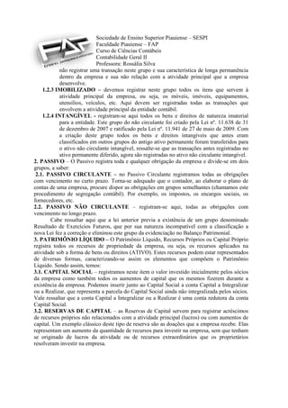 Sociedade de Ensino Superior Piauiense – SESPI
                            Faculdade Piauiense – FAP
                            Curso de Ciências Contábeis
                            Contabilidade Geral II
                            Professora: Rossália Silva
            não registrar uma transação neste grupo e sua característica de longa permanência
            dentro da empresa e sua não relação com a atividade principal que a empresa
            desenvolve.
    1.2.3 IMOBILIZADO – devemos registrar neste grupo todos os itens que servem à
            atividade principal da empresa, ou seja, os móveis, imóveis, equipamentos,
            utensílios, veículos, etc. Aqui devem ser registradas todas as transações que
            envolvem a atividade principal da entidade contábil.
    1.2.4 INTANGÍVEL - registram-se aqui todos os bens e direitos de natureza imaterial
           para a entidade. Este grupo do não circulante foi criado pela Lei nº. 11.638 de 31
           de dezembro de 2007 e ratificado pela Lei nº. 11.941 de 27 de maio de 2009. Com
           a criação deste grupo todos os bens e direitos intangíveis que antes eram
           classificados em outros grupos do antigo ativo permanente foram transferidos para
           o ativo não circulante intangível, ressalte-se que as transações antes registradas no
           ativo permanente diferido, agora são registradas no ativo não circulante intangível.
2. PASSIVO – O Passivo registra toda e qualquer obrigação da empresa e divide-se em dois
grupos, a saber:
 2.1. PASSIVO CIRCULANTE – no Passivo Circulante registramos todas as obrigações
com vencimento no curto prazo. Torna-se adequado que o contador, ao elaborar o plano de
contas de uma empresa, procure dispor as obrigações em grupos semelhantes (chamamos este
procedimento de segregação contábil). Por exemplo, os impostos, os encargos sociais, os
fornecedores, etc.
2.2. PASSIVO NÃO CIRCULANTE – registram-se aqui, todas as obrigações com
vencimento no longo prazo.
        Cabe ressaltar aqui que a lei anterior previa a existência de um grupo denominado
Resultado de Exercícios Futuros, que por sua natureza incompatível com a classificação a
nova Lei fez a correção e eliminou este grupo da evidenciação no Balanço Patrimonial.
3. PATRIMÔNIO LÍQUIDO – O Patrimônio Líquido, Recursos Próprios ou Capital Próprio
registra todos os recursos de propriedade da empresa, ou seja, os recursos aplicados na
atividade sob a forma de bens ou direitos (ATIVO). Estes recursos podem estar representados
de diversas formas, caracterizando-se assim os elementos que compõem o Patrimônio
Líquido. Sendo assim, temos:
3.1. CAPITAL SOCIAL – registramos neste item o valor investido inicialmente pelos sócios
da empresa como também todos os aumentos de capital que os mesmos fizerem durante a
existência da empresa. Podemos inserir junto ao Capital Social a conta Capital a Integralizar
ou a Realizar, que representa a parcela do Capital Social ainda não integralizada pelos sócios.
Vale ressaltar que a conta Capital a Integralizar ou a Realizar é uma conta redutora da conta
Capital Social.
3.2. RESERVAS DE CAPITAL – as Reservas de Capital servem para registrar acréscimos
de recursos próprios não relacionados com a atividade principal (lucros) ou com aumentos de
capital. Um exemplo clássico deste tipo de reserva são as doações que a empresa recebe. Elas
representam um aumento da quantidade de recursos para investir na empresa, sem que tenham
se originado de lucros da atividade ou de recursos extraordinários que os proprietários
resolveram investir na empresa.
 