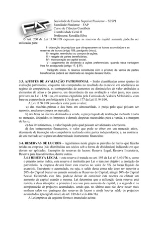 Sociedade de Ensino Superior Piauiense – SESPI
                         Faculdade Piauiense – FAP
                         Curso de Ciências Contábeis
                         Contabilidade Geral II
                         Professora: Rossália Silva
    O Art. 200 da Lei 11.941/09 expressa que as reservas de capital somente poderão ser
utilizadas para:
                     I - absorção de prejuízos que ultrapassarem os lucros acumulados e as
                reservas de lucros (artigo 189, parágrafo único);
                     II - resgate, reembolso ou compra de ações;
                     III - resgate de partes beneficiárias;
                     IV - incorporação ao capital social;
                      V - pagamento de dividendo a ações preferenciais, quando essa vantagem
                lhes for assegurada (artigo 17, § 5º).
                     Parágrafo único. A reserva constituída com o produto da venda de partes
                beneficiárias poderá ser destinada ao resgate desses títulos.


3.3. AJUSTES DE AVALIAÇÃO PATRIMONIAL – Serão classificadas como ajustes de
avaliação patrimonial, enquanto não computadas no resultado do exercício em obediência ao
regime de competência, as contrapartidas de aumentos ou diminuições de valor atribuídos a
elementos do ativo e do passivo, em decorrência da sua avaliação a valor justo, nos casos
previstos na Lei 11.941 ou, em normas expedidas pela Comissão de Valores Mobiliários, com
base na competência conferida pelo § 3o do art. 177 da Lei 11.941/09.
        A Lei 11.941/09 considera valor justo o valor:
      a) das matérias-primas e dos bens em almoxarifado, o preço pelo qual possam ser
repostos, mediante compra no mercado;
     b) dos bens ou direitos destinados à venda, o preço líquido de realização mediante venda
no mercado, deduzidos os impostos e demais despesas necessárias para a venda, e a margem
de lucro;
     c) dos investimentos, o valor líquido pelo qual possam ser alienados a terceiros.
     d) dos instrumentos financeiros, o valor que pode se obter em um mercado ativo,
decorrente de transação não compulsória realizada entre partes independentes; e, na ausência
de um mercado ativo para um determinado instrumento financeiro:

3.4. RESERVAS DE LUCROS – registramos neste grupo as parcelas de lucros que ficarão
retidas na empresa (não distribuídas aos sócios sob a forma de dividendos) indicando em que
devem ser aplicadas. Exemplos de reservas de lucros: Reserva Legal, Reserva Estatutária,
Reserva para Investimentos, dentre outras.
    3.4.1 RESERVA LEGAL – esta reserva é tratada no art. 193 da Lei nº 6.404/76 e, como
    o próprio nome indica, esta reserva é instituída por Lei e tem por objetivo a proteção do
    patrimônio. A empresa deverá fazer esta reserva no valor de 5% do lucro líquido do
    exercício. Entretanto o acumulado, ou seja, o saldo desta conta não deve ser superior a
    20% do Capital Social ou quando somada as Reservas de Capital, atingir 30% do Capital
    Social. Ocorrendo este fato, pode-se deixar de constituir esta reserva ou efetuar um
    aumento de capital usando a mesma. Lei determina que a utilização desta reserva está
    restrita a duas situações: a primeira é seu uso para aumento de capital, e a segunda é na
    compensação de prejuízos acumulados, sendo que, no último caso não deve haver mais
    nenhum saldo em quaisquer das reservas de lucros e ainda houver saldo de prejuízos
    acumulados. (parágrafo único do art. 189 da Lei 6.404/76).
        A Lei expressa da seguinte forma o enunciado acima:
 
