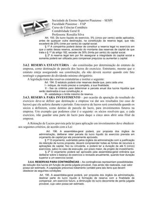 Sociedade de Ensino Superior Piauiense – SESPI
                           Faculdade Piauiense – FAP
                           Curso de Ciências Contábeis
                           Contabilidade Geral II
                           Professora: Rossália Silva
                      Art. 193. Do lucro líquido do exercício, 5% (cinco por cento) serão aplicados,
                antes de qualquer outra destinação, na constituição da reserva legal, que não
                excederá de 20% (vinte por cento) do capital social.
                      § 1º A companhia poderá deixar de constituir a reserva legal no exercício em
                que o saldo dessa reserva, acrescido do montante das reservas de capital de que
                trata o § 1º do artigo 182, exceder de 30% (trinta por cento) do capital social.
                      § 2º A reserva legal tem por fim assegurar a integridade do capital social e
                somente poderá ser utilizada para compensar prejuízos ou aumentar o capital.

   3.4.2. RESERVA ESTATUTÁRIA – são constituídas por determinação do estatuto da
   empresa, como destinação de parcela dos lucros do exercício. Entretanto, mesmo que o
   estatuto esteja assegurando sua constituição, ela não deverá ocorrer quando este fato
   restringir o pagamento do dividendo mínimo obrigatório.
       A legislação trata das reservas estatutárias e institui o seguinte:
                     Art. 194. O estatuto poderá criar reservas desde que, para cada uma:
                    I - indique, de modo preciso e completo, a sua finalidade;
                     II - fixe os critérios para determinar a parcela anual dos lucros líquidos que
                serão destinados à sua constituição; e
                    III - estabeleça o limite máximo da reserva.
   3.4.3. RESERVA PARA INVESTIMENTO – por ocasião da apuração do resultado do
   exercício deve-se definir que destinação a empresa vai dar aos resultados (no caso de
   lucros) que ela auferiu durante o período. Esta reserva de lucros será constituída quando os
   sócios a definirem, como destino de parcela do lucro, para investimentos futuros na
   empresa. Um exemplo que podemos citar é o seguinte: os sócios resolvem que, a cada
   exercício, irão guardar uma parte do lucro para daqui a cinco anos abrir uma filial da
   empresa.
       A Retenção de Lucros prevista pela lei para aplicação em investimentos deve obedecer
aos seguintes critérios, de acordo com a Lei:
                       Art. 196. A assembléia-geral poderá, por proposta dos órgãos da
                administração, deliberar reter parcela do lucro líquido do exercício prevista em
                orçamento de capital por ela previamente aprovado.
                     § 1º O orçamento, submetido pelos órgãos da administração com a justificação
                da retenção de lucros proposta, deverá compreender todas as fontes de recursos e
                aplicações de capital, fixo ou circulante, e poderá ter a duração de até 5 (cinco)
                exercícios, salvo no caso de execução, por prazo maior, de projeto de investimento.
                         o
                      § 2 O orçamento poderá ser aprovado pela assembléia-geral ordinária que
                deliberar sobre o balanço do exercício e revisado anualmente, quando tiver duração
                superior a um exercício social.
       3.4.4. RESERVAS PARA CONTINGÊNCIAS – As contingências representam possibilidades
   de redução dos lucros em função de perda julgada provável, mas ainda não realizada, cujo valor
   possa ser estimado. A Legislação preconiza tratamento contábil para tais itens que devem
   obedecer às seguintes condições:
                 Art. 195. A assembléia-geral poderá, por proposta dos órgãos da administração,
                destinar parte do lucro líquido à formação de reserva com a finalidade de
                compensar, em exercício futuro, a diminuição do lucro decorrente de perda julgada
                provável, cujo valor possa ser estimado.
 