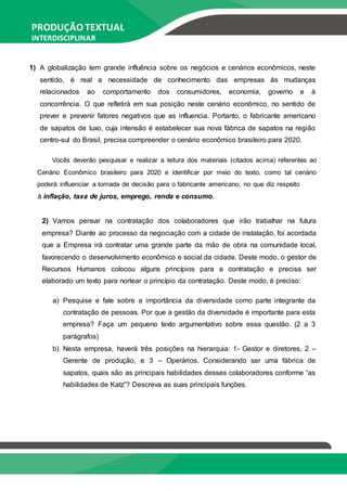 PRODUÇÃO TEXTUAL
INTERDISCIPLINAR
EM GRUPO – PTG
1) A globalização tem grande influência sobre os negócios e cenários econômicos, neste
sentido, é real a necessidade de conhecimento das empresas às mudanças
relacionados ao comportamento dos consumidores, economia, governo e à
concorrência. O que refletirá em sua posição neste cenário econômico, no sentido de
prever e prevenir fatores negativos que as influencia. Portanto, o fabricante americano
de sapatos de luxo, cuja intensão é estabelecer sua nova fábrica de sapatos na região
centro-sul do Brasil, precisa compreender o cenário econômico brasileiro para 2020.
Vocês deverão pesquisar e realizar a leitura dos materiais (citados acima) referentes ao
Cenário Econômico brasileiro para 2020 e identificar por meio do texto, como tal cenário
poderá influenciar a tomada de decisão para o fabricante americano, no que diz respeito
à inflação, taxa de juros, emprego, renda e consumo.
2) Vamos pensar na contratação dos colaboradores que irão trabalhar na futura
empresa? Diante ao processo da negociação com a cidade de instalação, foi acordada
que a Empresa irá contratar uma grande parte da mão de obra na comunidade local,
favorecendo o desenvolvimento econômico e social da cidade. Deste modo, o gestor de
Recursos Humanos colocou alguns princípios para a contratação e precisa ser
elaborado um texto para nortear o princípio da contratação. Deste modo, é preciso:
a) Pesquise e fale sobre a importância da diversidade como parte integrante da
contratação de pessoas. Por que a gestão da diversidade é importante para esta
empresa? Faça um pequeno texto argumentativo sobre essa questão. (2 a 3
parágrafos)
b) Nesta empresa, haverá três posições na hierarquia: 1- Gestor e diretores, 2 –
Gerente de produção, e 3 – Operários. Considerando ser uma fábrica de
sapatos, quais são as principais habilidades desses colaboradores conforme “as
habilidades de Katz”? Descreva as suas principais funções.
 