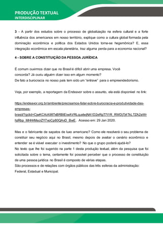PRODUÇÃO TEXTUAL
INTERDISCIPLINAR
EM GRUPO – PTG
3 - A partir dos estudos sobre o processo de globalização na esfera cultural e a forte
influência dos americanos em nosso território, explique como a cultura global formada pela
dominação econômica e política dos Estados Unidos torna-se hegemônica? E, essa
integração econômica em escala planetária, traz alguma perda para a economia nacional?
4 - SOBRE A CONSTITUIÇÃO DA PESSOA JURÍDICA
É comum ouvirmos dizer que no Brasil é difícil abrir uma empresa. Você
concorda? Já ouviu alguém dizer isso em algum momento?
De fato a burocracia no nosso país tem sido um “entrave” para o empreendedorismo.
Veja, por exemplo, a reportagem da Endeavor sobre o assunto, ela está disponível no link:
https://endeavor.org.br/ambiente/precisamos-falar-sobre-burocracia-e-produtividade-das-
empresas-
brasil/?gclid=CjwKCAiA98TxBRBtEiwAVRLquxIwjNA1D2eRgT7t1R_RWDjTj4TkLTZA2aWr
hzRbp_MHHrMscrZY7xoCp80QAvD_BwE. Acesso em: 29 Jan 2020.
Mas e o fabricante de sapatos de luxo americano? Como ele resolverá o seu problema de
constituir seu negócio aqui no Brasil, mesmo depois de avaliar o cenário econômico e
entender se é viável executar o investimento? No que o grupo poderá ajudá-lo?
No texto que lhe foi sugerido na parte 1 desta produção textual, além da pesquisa que foi
solicitada sobre o tema, certamente foi possível perceber que o processo de constituição
de uma pessoa jurídica no Brasil é composto de várias etapas.
São processos e de relações com órgãos públicos das três esferas da administração:
Federal, Estadual e Municipal.
 