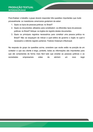 PRODUÇÃO TEXTUAL
INTERDISCIPLINAR
EM GRUPO – PTG
Para finalizar o trabalho o grupo deverá responder três questões importantes que muito
provavelmente os investidores americanos gostariam de saber:
1. Quais os tipos de pessoas jurídicas no Brasil?
2. Quais os documentos utilizados para constituírem os diferentes tipos de pessoas
jurídicas no Brasil? Indique os órgãos de registro destes documentos.
3. Quais os principais registros necessários para constituir uma pessoa jurídica no
Brasil? Não se esqueçam de indicar a qual esfera de governo o órgão no qual é
necessário o referido registro pertence: Federal, Estadual e Municipal.
Na resposta do grupo às questões acima, considere que vocês estão na posição de um
contador e que seu cliente é leigo, portanto, todas as informações são importantes para
que ele compreenda de forma mais fácil tudo que envolve as pessoas jurídicas e as
sociedades empresariais antes de abrirem um novo negó
 