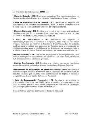 Os principais documentos do SIAFI são:

• Nota de Dotação - ND: Destina-se ao registro dos créditos previstos no
Orçamento Geral da União, bem como ao Detalhamento destes créditos.

• Nota de Movimentação de Crédito - NC: Destina-se ao Registro das
transferências de créditos orçamentários, entre Unidades Gestoras de um
mesmo órgão e entre Unidades Gestoras de Órgãos distintos.

• Nota de Empenho - NE: Destina-se a registrar os eventos vinculados ao
comprometimento do orçamento, bem como aos casos em que se faça
necessário o reforço ou a anulação de empenho.

• Nota de Lançamento - NL: Destina-se ao registro da
apropriação/liquidação de receitas e despesas, bem como ao de outros
eventos, inclusive os relativos a Entidades Supervisionadas. É utilizada
também para o registro das previsões de Receita, para a arrecadação de
receitas próprias, para o recolhimento de devoluções de despesas, para o
acolhimento de depósitos de diversas origens, para acertos contábeis, etc.;

• Ordem Bancária - OB: Destina-se ao pagamento de compromissos, bem
como à liberação e à transferência de recursos, tais como Cota, Repasse e
Sub-repasse entre as unidades gestoras.

• Guia de Recebimento - GR: Destina-se a registrar os eventos vinculados
ao recolhimento de numerário à conta bancária da Unidade Gestora.

• Documento de Arrecadação de Receitas Federais- DARF: Destina-se à
arrecadação por processo eletrônico, sem a utilização da rede bancária, de
tributos federais que tenham como contribuintes os órgãos e entidades
integrantes da Conta Única do Tesouro Nacional.

• Nota de Programação Financeira - PF: Destina-se ao registro da
programação financeira no SIAFI, pelas unidades gestoras executoras,
pelas unidades gestoras setoriais de programação financeira e pelo órgão
central de programação financeira (COFIN/STN).

(Fonte: Manual SIAFI da Secretaria do Tesouro Nacional)




Apostila de Orçamento e Contabilidade Pública   99         Prof. Fabio Furtado
 