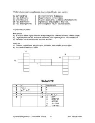 11) Correlacione as transações aos documentos utilizados para registro:

(a) Darf Eletrônico           (    ) Comprometimento da despesa.
(b) Nota de Sistema           (    ) Pagamento dos compromissos.
(c) Ordem Bancária            (    ) Registro dos eventos contábeis automaticamente.
(d) Nota de Empenho           (    ) Apropriação e liquidação de despesas.
(e) Nota de Lançamento        (    ) Arrecadação de tributos e outras receitas.


12) Palavras Cruzadas:

Horizontais:
a) A criação desse órgão viabilizou a implantação do SIAFI no Governo Federal (sigla).
b) Órgão responsável em avaliar as condições para implantação do SIAFI Gerencial.
c) Permite o uso autorizado dos recursos do SIAFI.

Verticais:
d) Sistema integrado de administração financeira para estados e municípios.
e) Fundamento lógico do SIAFI.

                 e)
                                                                    d)
                                                             a)
 b)
                                  c)




                                       GABARITO

   1      E                             7       Verdadeiro
   2      Falso                         8       A
   3      V, V, V, V.                   9       A
   4      D                            10       B
   5      A                            11       D, C, B, E, A
   6      D                            12       a)    STN
                                                b)    SERPRO
                                                c)    SENHA
                                                d)    SIAFEM
                                                e)    EVENTO




Apostila de Orçamento e Contabilidade Pública      102                    Prof. Fabio Furtado
 