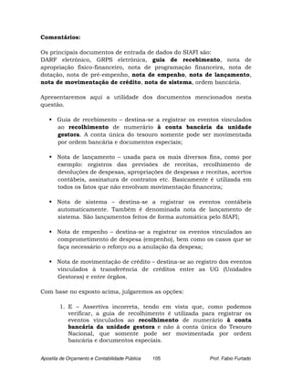 Comentários:

Os principais documentos de entrada de dados do SIAFI são:
DARF eletrônico, GRPS eletrônica, guia de recebimento, nota de
apropriação físico-financeiro, nota de programação financeira, nota de
dotação, nota de pré-empenho, nota de empenho, nota de lançamento,
nota de movimentação de crédito, nota de sistema, ordem bancária.

Apresentaremos aqui a utilidade dos documentos mencionados nesta
questão.

       Guia de recebimento – destina-se a registrar os eventos vinculados
       ao recolhimento de numerário à conta bancária da unidade
       gestora. A conta única do tesouro somente pode ser movimentada
       por ordem bancária e documentos especiais;

       Nota de lançamento – usada para os mais diversos fins, como por
       exemplo: registros das previsões de receitas, recolhimento de
       devoluções de despesas, apropriações de despesas e receitas, acertos
       contábeis, assinatura de contratos etc. Basicamente é utilizada em
       todos os fatos que não envolvam movimentação financeira;

       Nota de sistema – destina-se a registrar os eventos contábeis
       automaticamente. Também é denominada nota de lançamento de
       sistema. São lançamentos feitos de forma automática pelo SIAFI;

       Nota de empenho – destina-se a registrar os eventos vinculados ao
       comprometimento de despesa (empenho), bem como os casos que se
       faça necessário o reforço ou a anulação da despesa;

       Nota de movimentação de crédito – destina-se ao registro dos eventos
       vinculados à transferência de créditos entre as UG (Unidades
       Gestoras) e entre órgãos.

Com base no exposto acima, julgaremos as opções:

        1. E – Assertiva incorreta, tendo em vista que, como podemos
           verificar, a guia de recolhimento é utilizada para registrar os
           eventos vinculados ao recolhimento de numerário à conta
           bancária da unidade gestora e não à conta única do Tesouro
           Nacional, que somente pode ser movimentada por ordem
           bancária e documentos especiais.


Apostila de Orçamento e Contabilidade Pública   105         Prof. Fabio Furtado
 