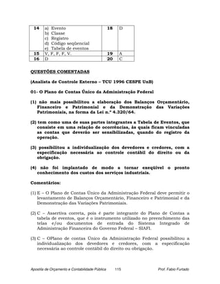 14     a)   Evento                             18     D
        b)   Classe
        c)   Registro
        d)   Código seqüencial
        e)   Tabela de eventos
 15     V,   F, F, F, V.                        19     A
 16     D                                       20     C

QUESTÕES COMENTADAS

(Analista de Controle Externo – TCU 1996 CESPE UnB)

01- O Plano de Contas Único da Administração Federal

(1) não mais possibilitou a elaboração dos Balanços Orçamentário,
   Financeiro e Patrimonial e da Demonstração das Variações
   Patrimoniais, na forma da Lei n.º 4.320/64.

(2) tem como uma de suas partes integrantes a Tabela de Eventos, que
    consiste em uma relação de ocorrências, às quais ficam vinculadas
    as contas que deverão ser sensibilizadas, quando do registro da
    operação.

(3) possibilitou a individualização dos devedores e credores, com a
   especificação necessária ao controle contábil do direito ou da
   obrigação.

(4) não foi implantado de modo a tornar exeqüível o pronto
   conhecimento dos custos dos serviços industriais.

Comentários:

(1) E – O Plano de Contas Único da Administração Federal deve permitir o
    levantamento de Balanços Orçamentário, Financeiro e Patrimonial e da
    Demonstração das Variações Patrimoniais.

(2) C – Assertiva correta, pois é parte integrante do Plano de Contas a
    tabela de eventos, que é o instrumento utilizado no preenchimento das
    telas e/ou documentos de entrada do Sistema Integrado de
    Administração Financeira do Governo Federal – SIAFI.

(3) C – OPlano de contas Único da Administração Federal possibilitou a
    individualização dos devedores e credores, com a especificação
    necessária ao controle contábil do direito ou obrigação.



Apostila de Orçamento e Contabilidade Pública        115   Prof. Fabio Furtado
 