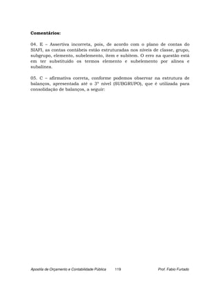 Comentários:

04. E – Assertiva incorreta, pois, de acordo com o plano de contas do
SIAFI, as contas contábeis estão estruturadas nos níveis de classe, grupo,
subgrupo, elemento, subelemento, item e subitem. O erro na questão está
em ter substituído os termos elemento e subelemento por alínea e
subalínea.

05. C – afirmativa correta, conforme podemos observar na estrutura de
balanços, apresentada até o 3º nível (SUBGRUPO), que é utilizada para
consolidação de balanços, a seguir:




Apostila de Orçamento e Contabilidade Pública   119        Prof. Fabio Furtado
 
