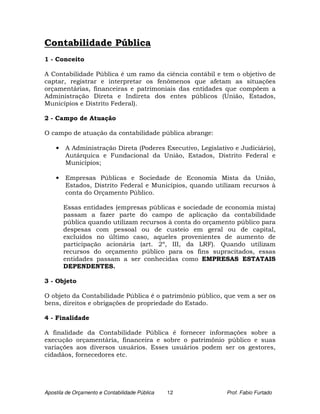 Contabilidade Pública
1 - Conceito

A Contabilidade Pública é um ramo da ciência contábil e tem o objetivo de
captar, registrar e interpretar os fenômenos que afetam as situações
orçamentárias, financeiras e patrimoniais das entidades que compõem a
Administração Direta e Indireta dos entes públicos (União, Estados,
Municípios e Distrito Federal).

2 - Campo de Atuação

O campo de atuação da contabilidade pública abrange:

    •   A Administração Direta (Poderes Executivo, Legislativo e Judiciário),
        Autárquica e Fundacional da União, Estados, Distrito Federal e
        Municípios;

    •   Empresas Públicas e Sociedade de Economia Mista da União,
        Estados, Distrito Federal e Municípios, quando utilizam recursos à
        conta do Orçamento Público.

        Essas entidades (empresas públicas e sociedade de economia mista)
        passam a fazer parte do campo de aplicação da contabilidade
        pública quando utilizam recursos à conta do orçamento público para
        despesas com pessoal ou de custeio em geral ou de capital,
        excluídos no último caso, aqueles provenientes de aumento de
        participação acionária (art. 2º, III, da LRF). Quando utilizam
        recursos do orçamento público para os fins supracitados, essas
        entidades passam a ser conhecidas como EMPRESAS ESTATAIS
        DEPENDENTES.

3 - Objeto

O objeto da Contabilidade Pública é o patrimônio público, que vem a ser os
bens, direitos e obrigações de propriedade do Estado.

4 - Finalidade

A finalidade da Contabilidade Pública é fornecer informações sobre a
execução orçamentária, financeira e sobre o patrimônio público e suas
variações aos diversos usuários. Esses usuários podem ser os gestores,
cidadãos, fornecedores etc.




Apostila de Orçamento e Contabilidade Pública   12          Prof. Fabio Furtado
 