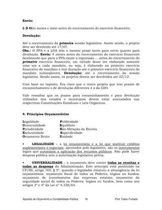 Envio:

L D Oito meses e meio antes do encerramento do exercício financeiro.

Devolução:

Até o encerramento da primeira sessão legislativa. Assim sendo, o projeto
deve ser devolvido até 17/07.
Obs.: O PPA e a LOA têm o mesmo prazo tanto para envio quanto para
devolução. Envio: 4 meses antes do encerramento do exercício financeiro
(lembrando que para o PPA existe a expressão ... antes do encerramento do
primeiro exercício financeiro, em virtude deste ser elaborado somente
uma vez a cada mandato, ou seja, é elaborado no primeiro exercício
financeiro do mandato e tem duração até o primeiro exercício financeiro do
mandato subseqüente). Devolução: até o encerramento da sessão
legislativa. Sendo assim, os projetos devem ser devolvidos até 22/12.

Com base no exposto, fica claro que o único projeto que tem prazos de
encaminhamento e de devolução diferentes é o da LDO.

Vale ressaltar que os prazos para encaminhamento e para devolução
utilizados nos estados e municípios devem estar assinalados nas
respectivas Constituições Estaduais e Leis Orgânicas.


4. Princípios Orçamentários

Legalidade                    Publicidade
Universalidade                Equilíbrio
Periodicidade                 Não Afetação da Receita
Exclusividade                 Especificidade
Orçamento Bruto               Unidade

      LEGALIDADE – a lei orçamentária e a lei que instituir créditos
suplementares e especiais, aprovados pelo legislativo, são os instrumentos
legais que autorizam a aplicação dos recursos públicos. Não pode haver
despesa pública sem a autorização legislativa prévia.

      UNIVERSALIDADE – o orçamento deve conter todas as receitas e
todas as despesas da Administração. Este princípio está positivado na
CF/88, artigo 165, § 5º, quando o legislador estatuiu a abrangência da lei
orçamentária: orçamento fiscal de todos os Poderes, órgãos ou fundos;
orçamento de investimentos das empresas estatais; orçamento da
seguridade social de todos os Poderes, órgãos ou fundos, bem como nos
artigos 3º e 4º da Lei nº 4.320/64.



Apostila de Orçamento e Contabilidade Pública   18        Prof. Fabio Furtado
 