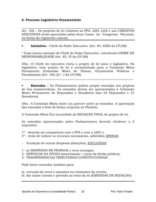 6. Processo Legislativo Orçamentário

_________________________________________________________________________
Art. 166 – Os projetos de lei relativos ao PPA, LDO, LOA e aos CRÉDITOS
ADICIONAIS serão apreciados pelas duas Casas do Congresso Nacional,
na forma do regimento comum.

•      Iniciativa – Chefe do Poder Executivo. (Art. 84, XXIII da CF/88)

* Caso ocorra omissão do Chefe do Poder Executivo, constituirá CRIME DE
RESPONSABILIDADE (Art. 85, VI da CF/88)

Obs.: O Chefe do executivo envia o projeto de lei para o legislativo. No
legislativo, esse projeto de lei é encaminhado para a Comissão Mista
Permanente (Comissão Mista de Planos, Orçamentos Públicos e
Fiscalização) (Art. 166, §1º, I da CF/88).
_________________________________________________________________________

•     Emendas – Os Parlamentares podem propor emendas aos projetos
de leis orçamentárias. As emendas devem ser apresentadas à Comissão
Mista Permanente de Deputados e Senadores (são 63 Deputados e 21
Senadores)

Obs.: A Comissão Mista emite um parecer sobre as emendas. A apreciação
das emendas é feita de forma conjunta no Plenário.

A Comissão Mista fica incumbida da REDAÇÃO FINAL do projeto de lei.

As emendas apresentadas pelos Parlamentares deverão obedecer a 2
requisitos:

1º - deverão ser compatíveis com o PPA e com a LDO; e
2º - terão de indicar os recursos necessários, admitidos APENAS:

-   Anulação de outras despesas (dotações), EXCLUÍDAS:

1- as DESPESAS DE PESSOAL e seus encargos;
2- SERVIÇOS DA DÍVIDA (amortização + juros da dívida pública);
3- TRANSFERENCIAS TRIBUTÁRIAS CONSTITUCIONAIS.

Pode haver emendas também para:

a) correção de erros e omissões na estimativa da receita;
b) dar maior clareza e precisão ao texto da lei (EMENDAS DE REDAÇÃO).




Apostila de Orçamento e Contabilidade Pública   22          Prof. Fabio Furtado
 