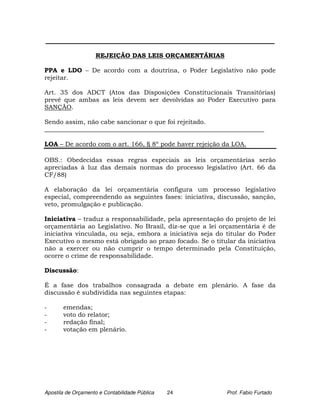 _________________________________________________________________________

                    REJEIÇÃO DAS LEIS ORÇAMENTÁRIAS

PPA e LDO – De acordo com a doutrina, o Poder Legislativo não pode
rejeitar.

Art. 35 dos ADCT (Atos das Disposições Constitucionais Transitórias)
prevê que ambas as leis devem ser devolvidas ao Poder Executivo para
SANÇÃO.

Sendo assim, não cabe sancionar o que foi rejeitado.
______________________________________________________________________

LOA – De acordo com o art. 166, § 8º pode haver rejeição da LOA.

OBS.: Obedecidas essas regras especiais as leis orçamentárias serão
apreciadas à luz das demais normas do processo legislativo (Art. 66 da
CF/88)

A elaboração da lei orçamentária configura um processo legislativo
especial, compreendendo as seguintes fases: iniciativa, discussão, sanção,
veto, promulgação e publicação.

Iniciativa – traduz a responsabilidade, pela apresentação do projeto de lei
orçamentária ao Legislativo. No Brasil, diz-se que a lei orçamentária é de
iniciativa vinculada, ou seja, embora a iniciativa seja do titular do Poder
Executivo o mesmo está obrigado ao prazo focado. Se o titular da iniciativa
não a exercer ou não cumprir o tempo determinado pela Constituição,
ocorre o crime de responsabilidade.

Discussão:

É a fase dos trabalhos consagrada a debate em plenário. A fase da
discussão é subdividida nas seguintes etapas:

-      emendas;
-      voto do relator;
-      redação final;
-      votação em plenário.




Apostila de Orçamento e Contabilidade Pública   24         Prof. Fabio Furtado
 