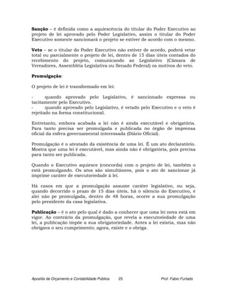 Sanção – é definida como a aquiescência do titular do Poder Executivo ao
projeto de lei aprovado pelo Poder Legislativo, assim o titular do Poder
Executivo somente sancionará o projeto se estiver de acordo com o mesmo.

Veto – se o titular do Poder Executivo não estiver de acordo, poderá vetar
total ou parcialmente o projeto de lei, dentro de 15 dias úteis contados do
recebimento do projeto, comunicando ao Legislativo (Câmara de
Vereadores, Assembléia Legislativa ou Senado Federal) os motivos do veto.

Promulgação:

O projeto de lei é transformado em lei:

-      quando aprovado pelo Legislativo, é sancionado expressa ou
tacitamente pelo Executivo.
-      quando aprovado pelo Legislativo, é vetado pelo Executivo e o veto é
rejeitado na forma constitucional.

Entretanto, embora acabada a lei não é ainda executável e obrigatória.
Para tanto precisa ser promulgada e publicada no órgão de imprensa
oficial da esfera governamental interessada (Diário Oficial).

Promulgação é o atestado da existência de uma lei. É um ato declaratório.
Mostra que uma lei é executável, mas ainda não é obrigatória, pois precisa
para tanto ser publicada.

Quando o Executivo aquiesce (concorda) com o projeto de lei, também o
está promulgando. Os atos são simultâneos, pois o ato de sancionar já
imprime caráter de executoriedade à lei.

Há casos em que a promulgação assume caráter legislativo, ou seja,
quando decorrido o prazo de 15 dias úteis, há o silencio do Executivo, e
alei não pe promulgada, dentro de 48 horas, ocorre a sua promulgação
pelo presidente da casa legislativa.

Publicação – é o ato pelo qual é dado a conhecer que uma lei nova está em
vigor. Ao contrário da promulgação, que revela a executoriedade de uma
lei, a publicação impõe a sua obrigatoriedade. Antes a lei existia, mas não
obrigava o seu cumprimento; agora, existe e o obriga.




Apostila de Orçamento e Contabilidade Pública   25         Prof. Fabio Furtado
 