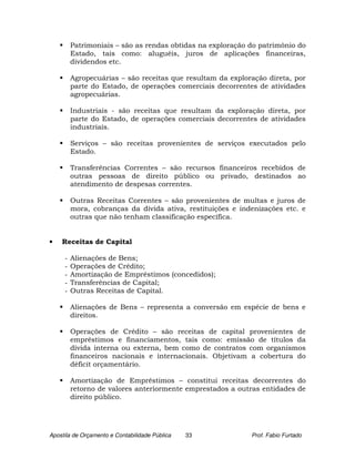 Patrimoniais – são as rendas obtidas na exploração do patrimônio do
         Estado, tais como: aluguéis, juros de aplicações financeiras,
         dividendos etc.

         Agropecuárias – são receitas que resultam da exploração direta, por
         parte do Estado, de operações comerciais decorrentes de atividades
         agropecuárias.

         Industriais - são receitas que resultam da exploração direta, por
         parte do Estado, de operações comerciais decorrentes de atividades
         industriais.

         Serviços – são receitas provenientes de serviços executados pelo
         Estado.

         Transferências Correntes – são recursos financeiros recebidos de
         outras pessoas de direito público ou privado, destinados ao
         atendimento de despesas correntes.

         Outras Receitas Correntes – são provenientes de multas e juros de
         mora, cobranças da dívida ativa, restituições e indenizações etc. e
         outras que não tenham classificação específica.


•   Receitas de Capital

     -   Alienações de Bens;
     -   Operações de Crédito;
     -   Amortização de Empréstimos (concedidos);
     -   Transferências de Capital;
     -   Outras Receitas de Capital.

         Alienações de Bens – representa a conversão em espécie de bens e
         direitos.

         Operações de Crédito – são receitas de capital provenientes de
         empréstimos e financiamentos, tais como: emissão de títulos da
         dívida interna ou externa, bem como de contratos com organismos
         financeiros nacionais e internacionais. Objetivam a cobertura do
         déficit orçamentário.

         Amortização de Empréstimos – constitui receitas decorrentes do
         retorno de valores anteriormente emprestados a outras entidades de
         direito público.




Apostila de Orçamento e Contabilidade Pública   33          Prof. Fabio Furtado
 
