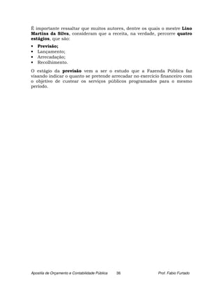 É importante ressaltar que muitos autores, dentre os quais o mestre Lino
Martins da Silva, consideram que a receita, na verdade, percorre quatro
estágios, que são:
•   Previsão;
•   Lançamento;
•   Arrecadação;
•   Recolhimento.
O estágio da previsão vem a ser o estudo que a Fazenda Pública faz
visando indicar o quanto se pretende arrecadar no exercício financeiro com
o objetivo de custear os serviços públicos programados para o mesmo
período.




Apostila de Orçamento e Contabilidade Pública   36        Prof. Fabio Furtado
 