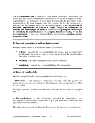 - Extra-orçamentária – constitui uma saída financeira decorrente da
devolução dos recursos recebidos anteriormente a título de ingresso extra-
orçamentário. Na realidade, é mais bem denominada de dispêndio extra-
orçamentário. É uma despesa que não consta da lei do orçamento e
compreende as diversas saídas de numerário decorrentes de devolução de
cauções, pagamentos de Restos a Pagar, resgate de operações de
crédito por antecipação de receita, bem como de quaisquer valores que
se revistam de características de simples transitoriedade, recebidos
anteriormente e que, na oportunidade, constituíram receitas extra-
orçamentárias.


b) Quanto à competência político-institucional

Quanto a esse aspecto, a despesa é assim classificada:

       federal – quando de responsabilidade da União, que a realiza para
       atendimento de seus serviços e encargos por força da Constituição,
       das leis e dos contratos;

       estadual – quando de responsabilidade dos Estados;

       municipal – quando de responsabilidade dos Municípios.


c) Quanto à regularidade

Quanto à regularidade, a despesa pode ser desdobrada em:

- Ordinárias – são despesas constantes, ou seja, que são gastas na
manutenção dos serviços públicos. São despesas que se repetem em todos
os exercícios.

Exemplo: pessoal, material de consumo, serviços de terceiros e encargos
etc.


- Extraordinárias – são despesas esporádicas provocadas por
circunstâncias de caráter excepcional e que, por isso, nem todos os anos
aparecem nos orçamentos.

Exemplo: despesas extraordinárias decorrentes de guerras, enchentes etc.




Apostila de Orçamento e Contabilidade Pública   39          Prof. Fabio Furtado
 