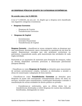 AS DESPESAS PÚBLICAS QUANTO ÀS CATEGORIAS ECONÔMICAS:


De acordo com a Lei 4.320/64:

A Lei nº 4.320/64, em seu art. 12, dispõe que a despesa será classificada
nas seguintes categorias econômicas:

•   Despesas Correntes

       -   Despesas de Custeio
       -   Transferências Correntes

•   Despesas de Capital

       -   Investimentos
       -   Inversões Financeiras
       -   Transferências de Capital


Despesa Corrente – classificam-se nessa categoria todas as despesas que
não contribuem, diretamente, para a formação ou aquisição de um bem de
capital. Representam encargos que não produzem acréscimos no
patrimônio, respondendo assim, pela manutenção das atividades de cada
órgão/atividade.

Excluindo-se as aquisições de materiais para formação de estoques, todos
os demais dispêndios correntes provocam a diminuição patrimonial
(Despesa Efetiva).


- Classificam-se como Despesas de Custeio as dotações para manutenção
de serviços anteriormente criados, inclusive as destinadas a atender a
obras de conservação e adaptação de bens imóveis.

- Classificam-se como Transferências Correntes as dotações para
despesas às quais não corresponda contraprestação direta em bens ou
serviços, inclusive para contribuições e subvenções destinadas a atender à
manifestação de outras entidades de direito público ou privado.

       - Consideram-se subvenções, para os efeitos desta Lei, as
       transferências destinadas a cobrir despesas de custeio das entidades
       beneficiadas, distinguindo-se como:




Apostila de Orçamento e Contabilidade Pública   40         Prof. Fabio Furtado
 